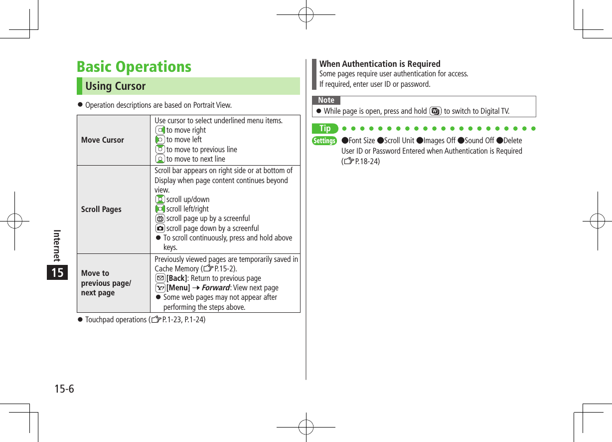 15-6Internet15Basic OperationsUsing Cursor ⿟Operation descriptions are based on Portrait View.Move CursorUse cursor to select underlined menu items. to move right to move left to move to previous line to move to next lineScroll PagesScroll bar appears on right side or at bottom of Display when page content continues beyond view. scroll up/down scroll left/right scroll page up by a screenful scroll page down by a screenful ⿟To scroll continuously, press and hold above keys.Move to  previous page/ next pagePreviously viewed pages are temporarily saved in Cache Memory (ZP.15-2).A[Back]: Return to previous pageS[Menu] 7 Forward: View next page ⿟Some web pages may not appear after performing the steps above. ⿟Touchpad operations (ZP.1-23, P.1-24)When Authentication is RequiredSome pages require user authentication for access.If required, enter user ID or password.Note ⿟While page is open, press and hold   to switch to Digital TV.TipSettings   ●Font Size ●Scroll Unit ●Images Off ●Sound Off ●Delete User ID or Password Entered when Authentication is Required  (ZP.18-24)