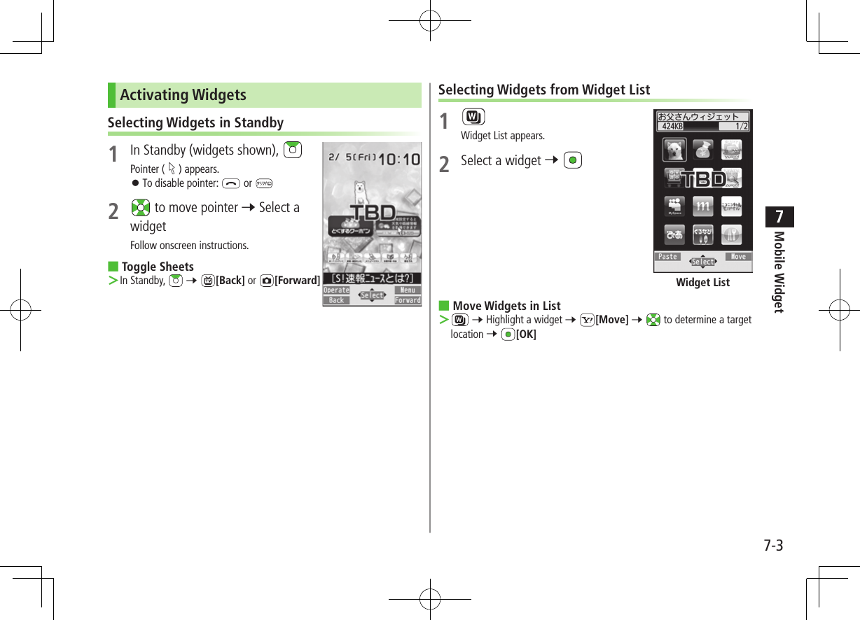 Mobile Widget7-37Activating WidgetsSelecting Widgets in Standby1  In Standby (widgets shown), Pointer ( ) appears. ⿟To disable pointer: L or 2   to move pointer 7 Select a widgetFollow onscreen instructions. ■Toggle Sheets ＞In Standby,   7 [Back] or  [Forward]Selecting Widgets from Widget List1 Widget List appears.2  Select a widget 7  ■Move Widgets in List ＞ 7 Highlight a widget 7 S[Move] 7  to determine a target location 7 [OK]Widget List