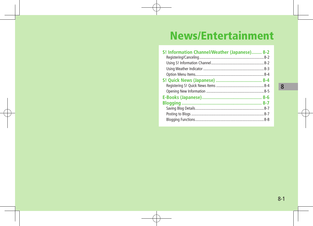 88-1News/EntertainmentS! Information Channel/Weather (Japanese) ........ 8-2Registering/Canceling .................................................................8-2Using S! Information Channel .....................................................8-2Using Weather Indicator .............................................................8-3Option Menu Items .....................................................................8-4S! Quick News (Japanese) .................................... 8-4Registering S! Quick News Items ................................................8-4Opening New Information ..........................................................8-5E-Books (Japanese) ............................................... 8-6Blogging ............................................................... 8-7Saving Blog Details .....................................................................8-7Posting to Blogs .........................................................................8-7Blogging Functions .....................................................................8-8