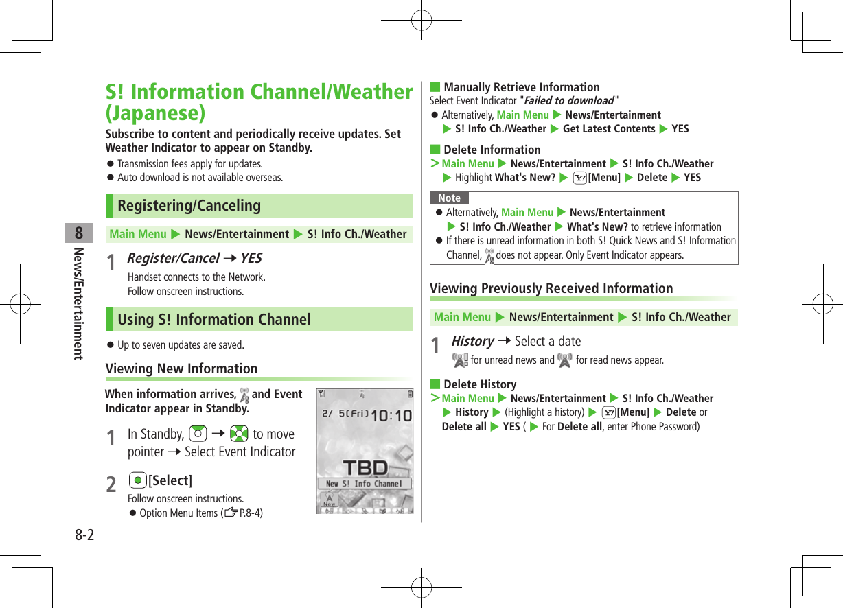 News/Entertainment8-28S! Information Channel/Weather (Japanese)Subscribe to content and periodically receive updates. Set Weather Indicator to appear on Standby. ⿟Transmission fees apply for updates. ⿟Auto download is not available overseas.Registering/CancelingMain Menu 4 News/Entertainment 4 S! Info Ch./Weather1 Register/Cancel 7 YESHandset connects to the Network.Follow onscreen instructions.Using S! Information Channel ⿟Up to seven updates are saved.Viewing New InformationWhen information arrives,   and Event Indicator appear in Standby.1  In Standby,   7   to move pointer 7 Select Event Indicator2 [Select]Follow onscreen instructions. ⿟Option Menu Items (ZP.8-4) ■Manually Retrieve InformationSelect Event Indicator &quot;Failed to download&quot; ⿟Alternatively, Main Menu 4 News/Entertainment 4 S! Info Ch./Weather 4 Get Latest Contents 4 YES ■Delete Information ＞Main Menu 4 News/Entertainment 4 S! Info Ch./Weather 4 Highlight What&apos;s New? 4 S[Menu] 4 Delete 4 YESNote ⿟Alternatively, Main Menu 4 News/Entertainment 4 S! Info Ch./Weather 4 What&apos;s New? to retrieve information ⿟If there is unread information in both S! Quick News and S! Information Channel,   does not appear. Only Event Indicator appears.Viewing Previously Received InformationMain Menu 4 News/Entertainment 4 S! Info Ch./Weather1 History 7 Select a date for unread news and   for read news appear. ■Delete History ＞Main Menu 4 News/Entertainment 4 S! Info Ch./Weather 4 History 4 (Highlight a history) 4 S[Menu] 4 Delete or Delete all 4 YES ( 4 For Delete all, enter Phone Password)
