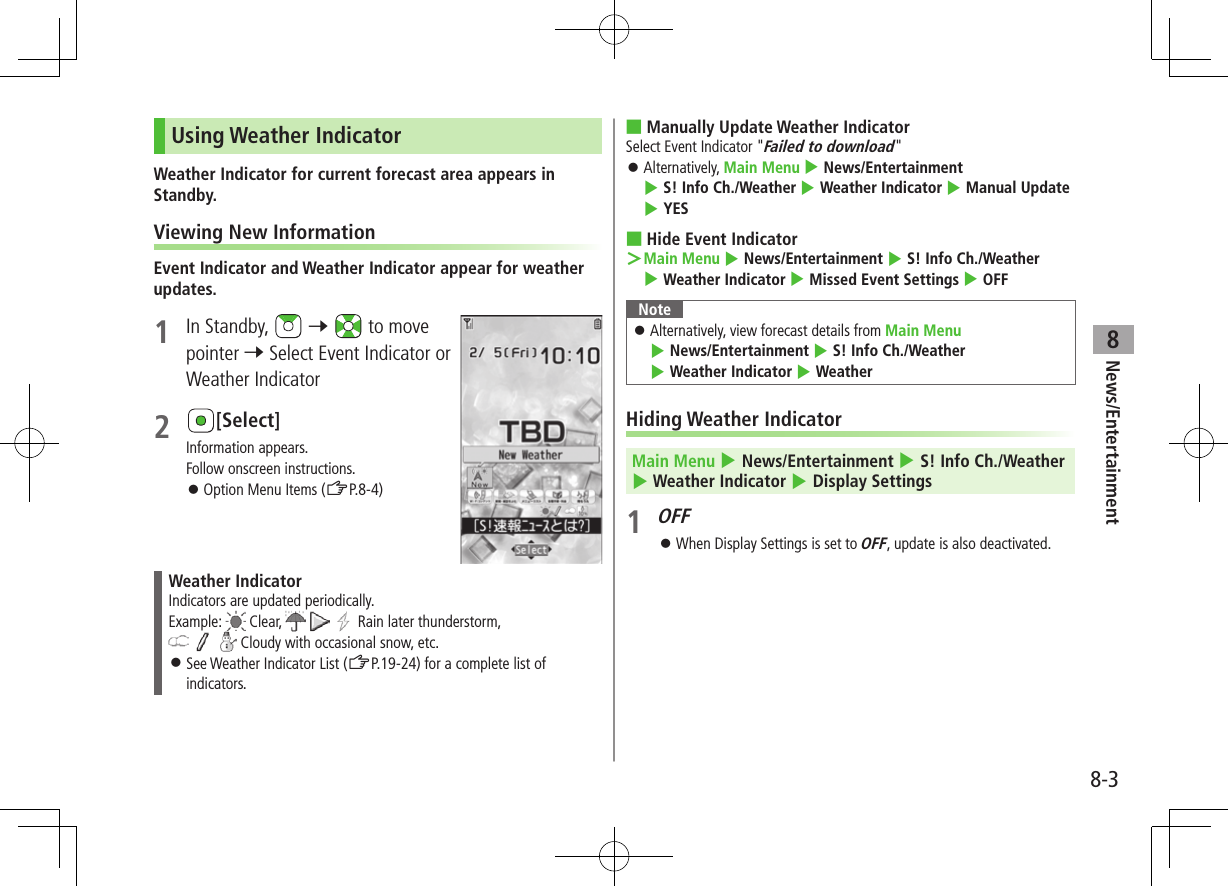 News/Entertainment8-38Using Weather IndicatorWeather Indicator for current forecast area appears in Standby.Viewing New InformationEvent Indicator and Weather Indicator appear for weather updates.1  In Standby,   7   to move pointer 7 Select Event Indicator or Weather Indicator2 [Select]Information appears.Follow onscreen instructions. ⿟Option Menu Items (ZP.8-4)Weather IndicatorIndicators are updated periodically.Example:  Clear,       Rain later thunderstorm,      Cloudy with occasional snow, etc. ⿟See Weather Indicator List (ZP.19-24) for a complete list of indicators. ■Manually Update Weather IndicatorSelect Event Indicator &quot;Failed to download&quot; ⿟Alternatively, Main Menu 4 News/Entertainment 4 S! Info Ch./Weather 4 Weather Indicator 4 Manual Update 4 YES ■Hide Event Indicator ＞Main Menu 4 News/Entertainment 4 S! Info Ch./Weather 4 Weather Indicator 4 Missed Event Settings 4 OFFNote ⿟Alternatively, view forecast details from Main Menu 4 News/Entertainment 4 S! Info Ch./Weather 4 Weather Indicator 4 WeatherHiding Weather IndicatorMain Menu 4 News/Entertainment 4 S! Info Ch./Weather 4 Weather Indicator 4 Display Settings1 OFF ⿟When Display Settings is set to OFF, update is also deactivated.