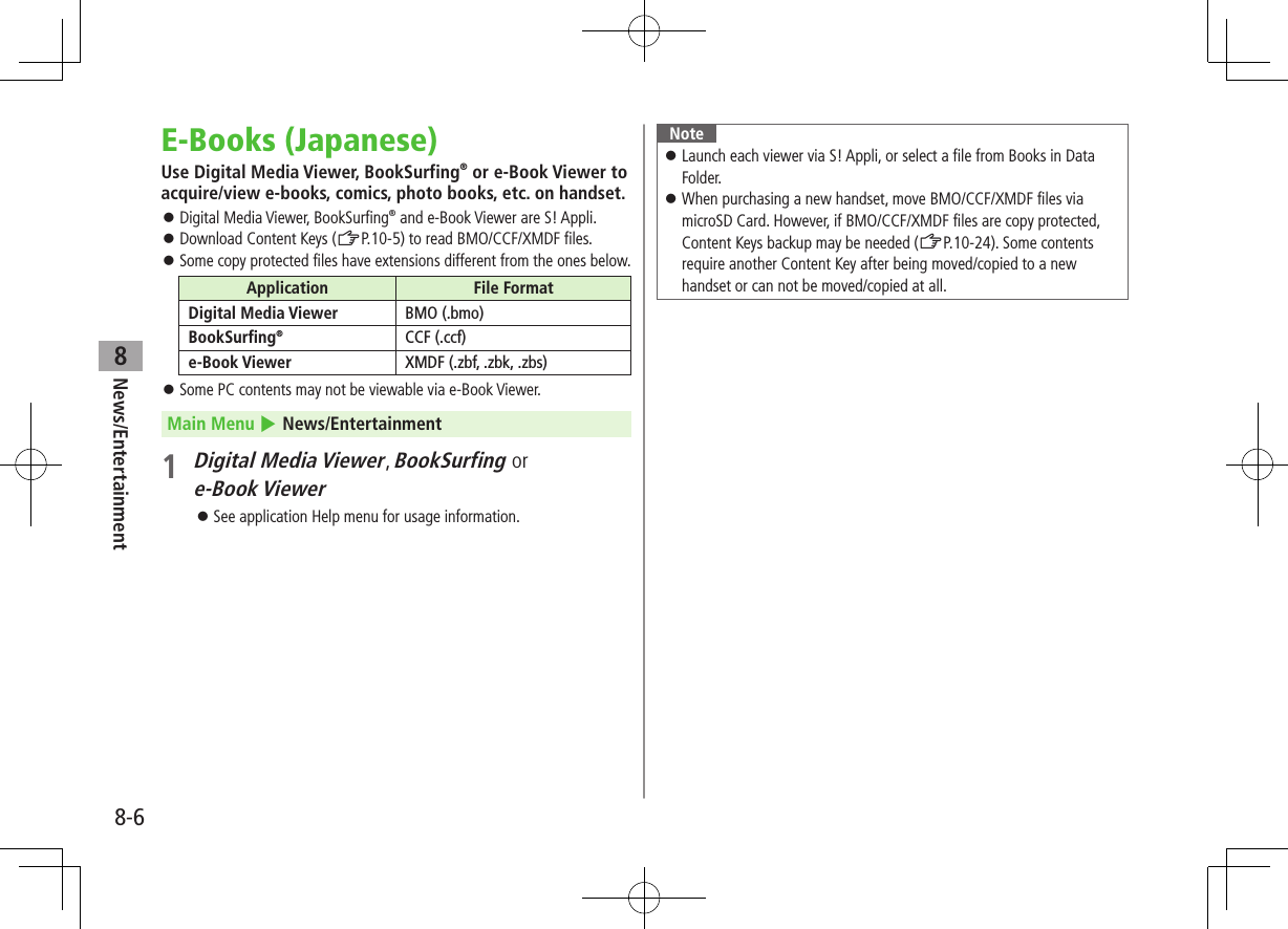 News/Entertainment8-68E-Books (Japanese)Use Digital Media Viewer, BookSurfing® or e-Book Viewer to acquire/view e-books, comics, photo books, etc. on handset. ⿟Digital Media Viewer, BookSurfing® and e-Book Viewer are S! Appli. ⿟Download Content Keys (ZP.10-5) to read BMO/CCF/XMDF files. ⿟Some copy protected files have extensions different from the ones below.Application File FormatDigital Media Viewer BMO (.bmo)BookSurfing®CCF (.ccf)e-Book Viewer XMDF (.zbf, .zbk, .zbs) ⿟Some PC contents may not be viewable via e-Book Viewer.Main Menu 4 News/Entertainment1 Digital Media Viewer, BookSurfing or e-Book Viewer ⿟See application Help menu for usage information.Note ⿟Launch each viewer via S! Appli, or select a file from Books in Data Folder. ⿟When purchasing a new handset, move BMO/CCF/XMDF files via microSD Card. However, if BMO/CCF/XMDF files are copy protected, Content Keys backup may be needed (ZP.10-24). Some contents require another Content Key after being moved/copied to a new handset or can not be moved/copied at all.