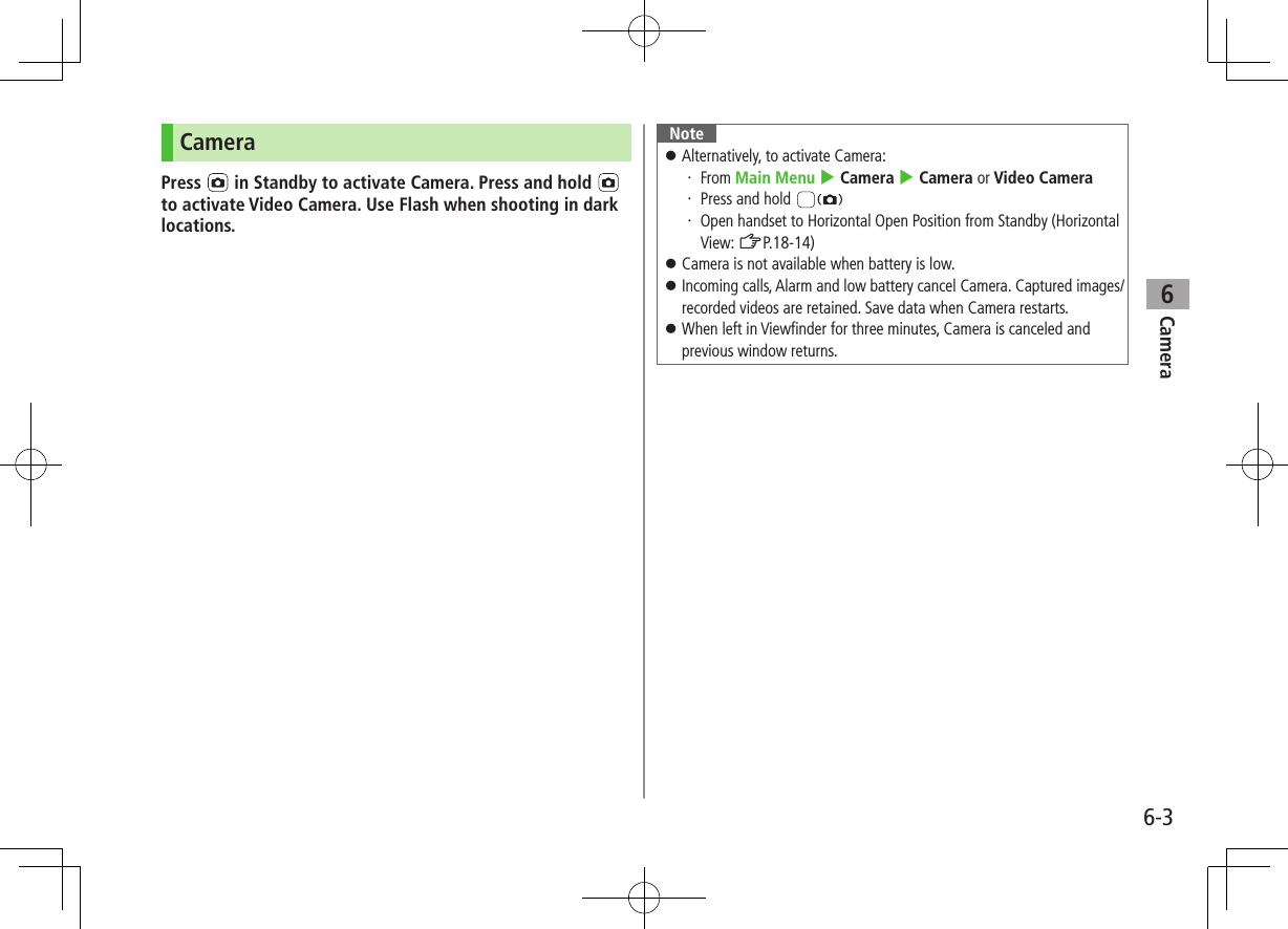 Camera6-36CameraPress   in Standby to activate Camera. Press and hold   to activate Video Camera. Use Flash when shooting in dark locations.Note ⿟Alternatively, to activate Camera:・ From Main Menu 4 Camera 4 Camera or Video Camera・ Press and hold ・ Open handset to Horizontal Open Position from Standby (Horizontal View: ZP.18-14)  ⿟Camera is not available when battery is low. ⿟Incoming calls, Alarm and low battery cancel Camera. Captured images/recorded videos are retained. Save data when Camera restarts. ⿟When left in Viewfinder for three minutes, Camera is canceled and previous window returns.
