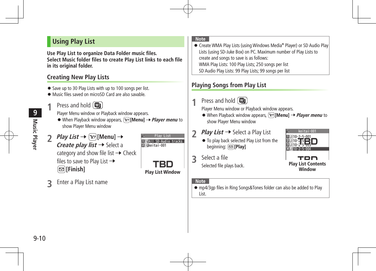 Music Player9-109Using Play ListUse Play List to organize Data Folder music files.  Select Music folder files to create Play List links to each file in its original folder.Creating New Play Lists ⿟Save up to 30 Play Lists with up to 100 songs per list. ⿟Music files saved on microSD Card are also savable.1  Press and hold Player Menu window or Playback window appears. ⿟When Playback window appears, S[Menu] 7 Player menu to show Player Menu window2 Play List 7 S[Menu] 7 Create play list 7 Select a category and show file list 7 Check files to save to Play List 7 A[Finish]3  Enter a Play List namePlay List WindowNote ⿟Create WMA Play Lists (using Windows Media® Player) or SD Audio Play Lists (using SD-Juke Box) on PC. Maximum number of Play Lists to create and songs to save is as follows: WMA Play Lists: 100 Play Lists; 250 songs per list SD Audio Play Lists: 99 Play Lists; 99 songs per listPlaying Songs from Play List1  Press and hold Player Menu window or Playback window appears. ⿟When Playback window appears, S[Menu] 7 Player menu to show Player Menu window2 Play List 7 Select a Play List ⿟To play back selected Play List from the beginning: A[Play]3  Select a fileSelected file plays back. Note ⿟mp4/3gp files in Ring Songs&amp;Tones folder can also be added to Play List.Play List Contents Window