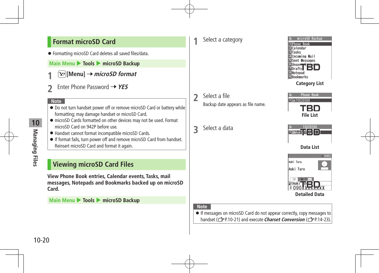 Managing Files10-2010Format microSD Card ⿟Formatting microSD Card deletes all saved files/data.Main Menu 4 Tools 4 microSD Backup1 S[Menu] 7 microSD format2  Enter Phone Password 7 YESNote ⿟Do not turn handset power off or remove microSD Card or battery while formatting; may damage handset or microSD Card. ⿟microSD Cards formatted on other devices may not be used. Format microSD Card on 942P before use. ⿟Handset cannot format incompatible microSD Cards. ⿟If format fails, turn power off and remove microSD Card from handset. Reinsert microSD Card and format it again.Viewing microSD Card FilesView Phone Book entries, Calendar events, Tasks, mail messages, Notepads and Bookmarks backed up on microSD Card.Main Menu 4 Tools 4 microSD Backup1  Select a category2  Select a fileBackup date appears as file name.3  Select a dataNote ⿟If messages on microSD Card do not appear correctly, copy messages to handset (ZP.10-21) and execute Charset Conversion (ZP.14-23).Category ListFile ListDetailed DataData List