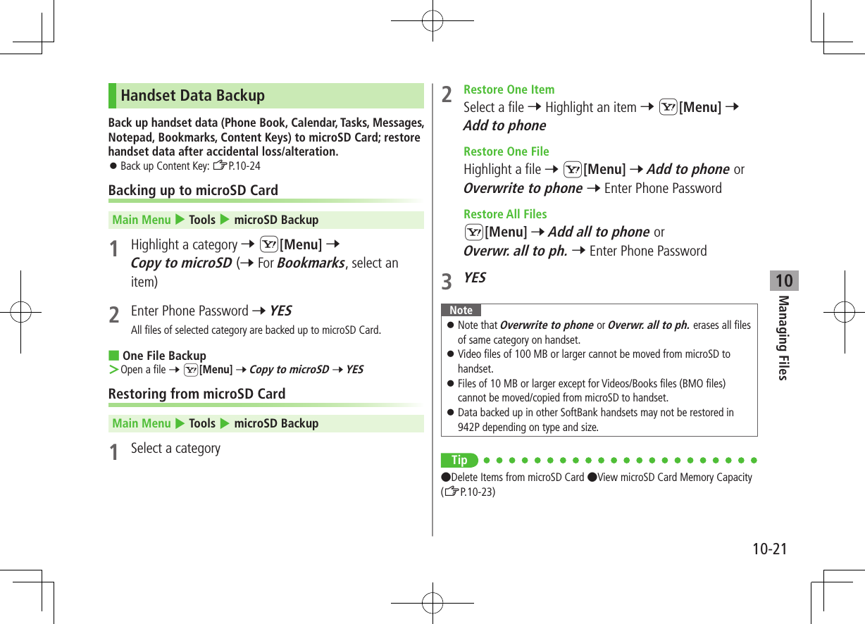 Managing Files10-2110Handset Data BackupBack up handset data (Phone Book, Calendar, Tasks, Messages, Notepad, Bookmarks, Content Keys) to microSD Card; restore handset data after accidental loss/alteration. ⿟Back up Content Key: ZP.10-24Backing up to microSD CardMain Menu 4 Tools 4 microSD Backup1  Highlight a category 7 S[Menu] 7Copy to microSD (7 For Bookmarks, select an item)2  Enter Phone Password 7 YESAll files of selected category are backed up to microSD Card. ■One File Backup ＞Open a file 7 S[Menu] 7 Copy to microSD 7 YESRestoring from microSD CardMain Menu 4 Tools 4 microSD Backup1  Select a category2  Restore One ItemSelect a file 7 Highlight an item 7 S[Menu] 7 Add to phone  Restore One FileHighlight a file 7 S[Menu] 7 Add to phone or Overwrite to phone 7 Enter Phone Password  Restore All FilesS[Menu] 7 Add all to phone or Overwr. all to ph. 7 Enter Phone Password3 YESNote ⿟Note that Overwrite to phone or Overwr. all to ph. erases all filesof same category on handset. ⿟Video files of 100 MB or larger cannot be moved from microSD to handset. ⿟Files of 10 MB or larger except for Videos/Books files (BMO files) cannot be moved/copied from microSD to handset. ⿟Data backed up in other SoftBank handsets may not be restored in 942P depending on type and size.Tip ●Delete Items from microSD Card ●View microSD Card Memory Capacity (ZP.10-23)