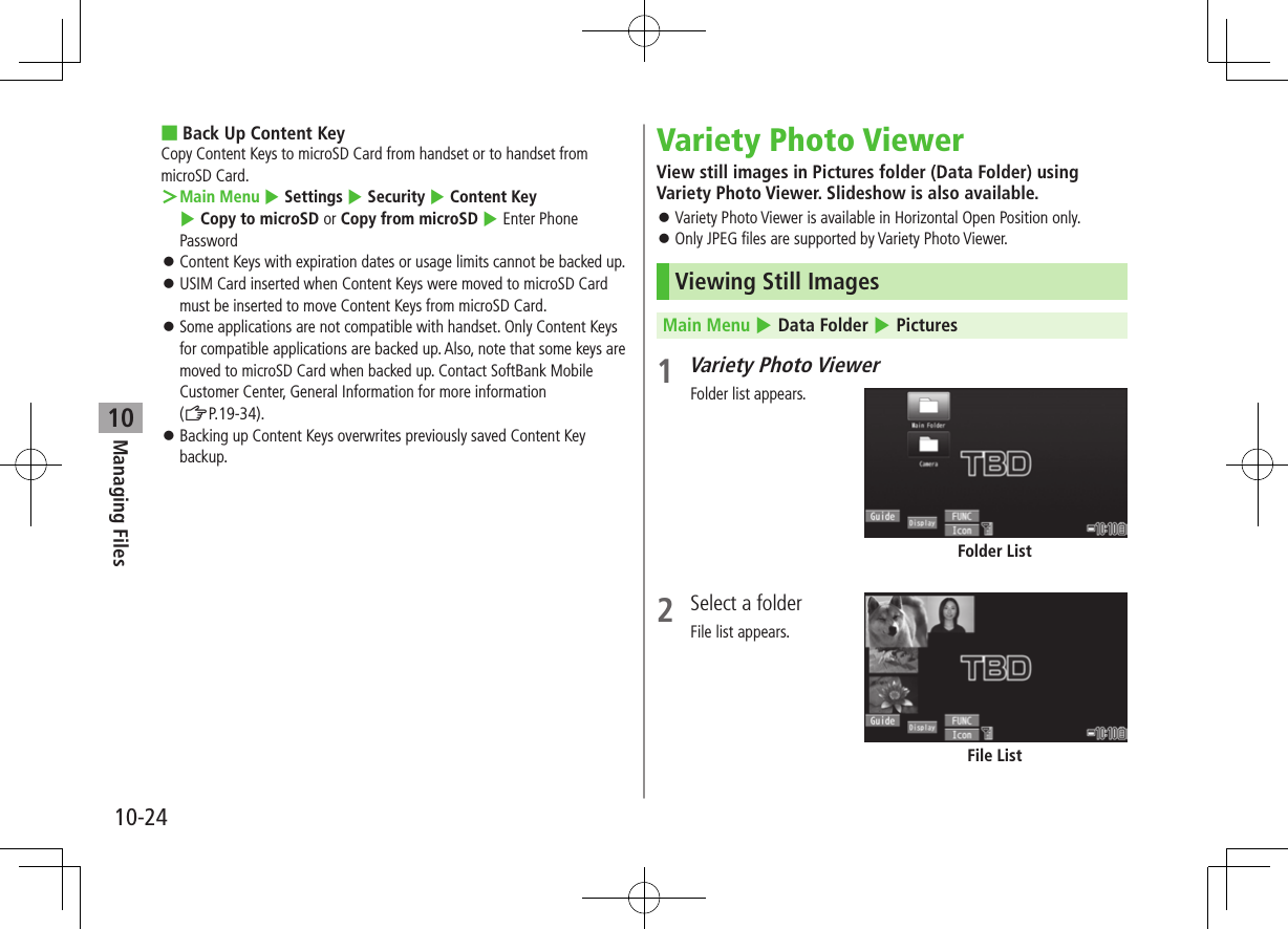 Managing Files10-2410 ■Back Up Content KeyCopy Content Keys to microSD Card from handset or to handset from microSD Card. ＞Main Menu 4 Settings 4 Security 4 Content Key 4 Copy to microSD or Copy from microSD 4 Enter Phone Password ⿟Content Keys with expiration dates or usage limits cannot be backed up. ⿟USIM Card inserted when Content Keys were moved to microSD Card must be inserted to move Content Keys from microSD Card. ⿟Some applications are not compatible with handset. Only Content Keys for compatible applications are backed up. Also, note that some keys are moved to microSD Card when backed up. Contact SoftBank Mobile Customer Center, General Information for more information  (ZP.19-34).  ⿟Backing up Content Keys overwrites previously saved Content Key backup.Variety Photo ViewerView still images in Pictures folder (Data Folder) using Variety Photo Viewer. Slideshow is also available. ⿟Variety Photo Viewer is available in Horizontal Open Position only. ⿟Only JPEG files are supported by Variety Photo Viewer.Viewing Still ImagesMain Menu 4 Data Folder 4 Pictures1 Variety Photo ViewerFolder list appears.2  Select a folderFile list appears.Folder ListFile List