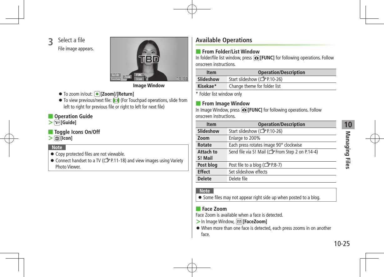 Managing Files10-25103  Select a fileFile image appears. ⿟To zoom in/out:  [Zoom]/[Return] ⿟To view previous/next file:   (For Touchpad operations, slide from left to right for previous file or right to left for next file) ■Operation Guide ＞S[Guide] ■Toggle Icons On/Off ＞[Icon]Note ⿟Copy protected files are not viewable. ⿟Connect handset to a TV (ZP.11-18) and view images using Variety Photo Viewer.Image WindowAvailable Operations ■From Folder/List WindowIn folder/file list window, press  [FUNC] for following operations. Follow onscreen instructions.Item Operation/DescriptionSlideshow Start slideshow (ZP.10-26)Kisekae* Change theme for folder list* Folder list window only ■From Image WindowIn Image Window, press  [FUNC] for following operations. Follow onscreen instructions.Item Operation/DescriptionSlideshow Start slideshow (ZP.10-26)Zoom Enlarge to 200%Rotate Each press rotates image 90° clockwiseAttach to S! MailSend file via S! Mail (ZFrom Step 2 on P.14-4)Post blog Post file to a blog (ZP.8-7)Effect Set slideshow effectsDelete Delete fileNote ⿟Some files may not appear right side up when posted to a blog. ■Face ZoomFace Zoom is available when a face is detected. ＞In Image Window, A[FaceZoom] ⿟When more than one face is detected, each press zooms in on another face.