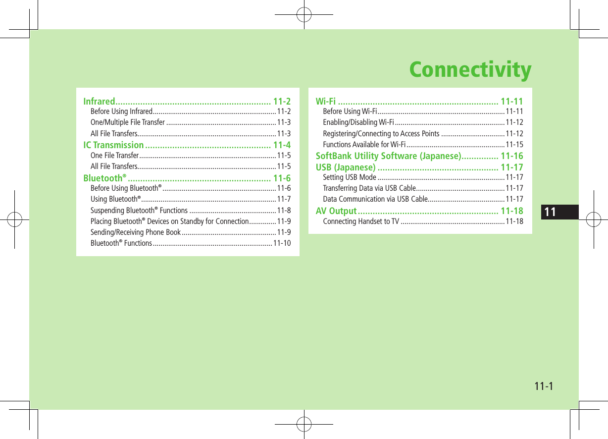 1111-1ConnectivityWi-Fi ................................................................. 11-11Before Using Wi-Fi ..................................................................11-11Enabling/Disabling Wi-Fi .........................................................11-12Registering/Connecting to Access Points .................................11-12Functions Available for Wi-Fi ...................................................11-15SoftBank Utility Software (Japanese) ............... 11-16USB (Japanese) ................................................. 11-17Setting USB Mode ..................................................................11-17Transferring Data via USB Cable ..............................................11-17Data Communication via USB Cable........................................11-17AV Output ......................................................... 11-18Connecting Handset to TV ......................................................11-18Infrared ............................................................... 11-2Before Using Infrared ................................................................11-2One/Multiple File Transfer .........................................................11-3All File Transfers........................................................................11-3IC Transmission ................................................... 11-4One File Transfer .......................................................................11-5All File Transfers........................................................................11-5Bluetooth® .......................................................... 11-6Before Using Bluetooth® ...........................................................11-6Using Bluetooth® ......................................................................11-7Suspending Bluetooth® Functions .............................................11-8Placing Bluetooth® Devices on Standby for Connection ..............11-9Sending/Receiving Phone Book .................................................11-9Bluetooth® Functions ..............................................................11-10