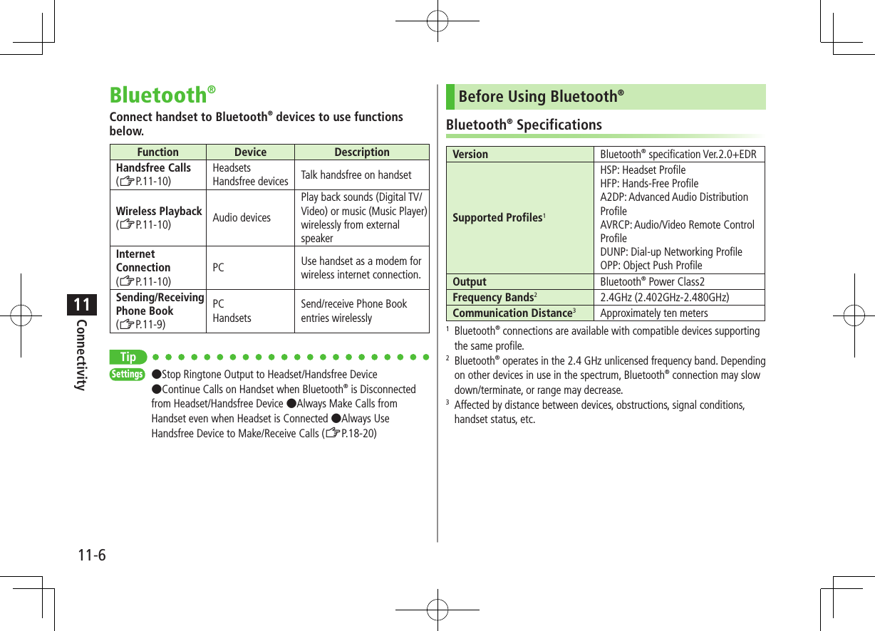 Connectivity11-611Bluetooth®Connect handset to Bluetooth® devices to use functions below.Function Device DescriptionHandsfree Calls(ZP.11-10)Headsets Handsfree devices Talk handsfree on handsetWireless Playback (ZP.11-10) Audio devicesPlay back sounds (Digital TV/Video) or music (Music Player) wirelessly from external speakerInternet Connection(ZP.11-10)PC Use handset as a modem for wireless internet connection.Sending/Receiving Phone Book(ZP.11-9)PC HandsetsSend/receive Phone Book entries wirelesslyTipSettings   ●Stop Ringtone Output to Headset/Handsfree Device ●Continue Calls on Handset when Bluetooth® is Disconnected from Headset/Handsfree Device ●Always Make Calls from Handset even when Headset is Connected ●Always Use Handsfree Device to Make/Receive Calls (ZP.18-20)Before Using Bluetooth®Bluetooth® SpecificationsVersion Bluetooth® specification Ver.2.0+EDRSupported Profiles1HSP: Headset ProfileHFP: Hands-Free ProfileA2DP: Advanced Audio Distribution ProfileAVRCP: Audio/Video Remote Control ProfileDUNP: Dial-up Networking ProfileOPP: Object Push ProfileOutput Bluetooth® Power Class2Frequency Bands22.4GHz (2.402GHz-2.480GHz)Communication Distance3Approximately ten meters1   Bluetooth® connections are available with compatible devices supporting the same profile.2   Bluetooth® operates in the 2.4 GHz unlicensed frequency band. Depending on other devices in use in the spectrum, Bluetooth® connection may slow down/terminate, or range may decrease.3   Affected by distance between devices, obstructions, signal conditions, handset status, etc.