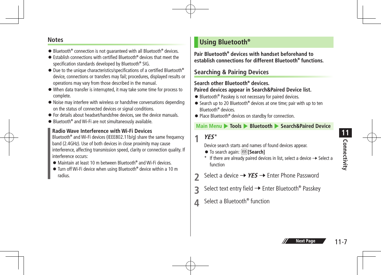 Connectivity11-711Notes ⿟ Bluetooth® connection is not guaranteed with all Bluetooth® devices. ⿟ Establish connections with certified Bluetooth® devices that meet the specification standards developed by Bluetooth® SIG. ⿟ Due to the unique characteristics/specifications of a certified Bluetooth® device, connections or transfers may fail; procedures, displayed results or operations may vary from those described in the manual. ⿟ When data transfer is interrupted, it may take some time for process to complete. ⿟ Noise may interfere with wireless or handsfree conversations depending on the status of connected devices or signal conditions. ⿟ For details about headset/handsfree devices, see the device manuals. ⿟Bluetooth® and Wi-Fi are not simultaneously available.Radio Wave Interference with Wi-Fi DevicesBluetooth® and Wi-Fi devices (IEEE802.11b/g) share the same frequency band (2.4GHz). Use of both devices in close proximity may cause interference, affecting transmission speed, clarity or connection quality. If interference occurs: ⿟Maintain at least 10 m between Bluetooth® and Wi-Fi devices. ⿟Turn off Wi-Fi device when using Bluetooth® device within a 10 m radius.Using Bluetooth®Pair Bluetooth® devices with handset beforehand to establish connections for different Bluetooth® functions.Searching &amp; Pairing DevicesSearch other Bluetooth® devices. Paired devices appear in Search&amp;Paired Device list. ⿟ Bluetooth® Passkey is not necessary for paired devices. ⿟Search up to 20 Bluetooth® devices at one time; pair with up to ten Bluetooth® devices. ⿟Place Bluetooth® devices on standby for connection.Main Menu 4 Tools 4 Bluetooth 4 Search&amp;Paired Device1 YES*Device search starts and names of found devices appear. ⿟To search again: A[Search]*  If there are already paired devices in list, select a device 7 Select a function2  Select a device 7 YES 7 Enter Phone Password3  Select text entry field 7 Enter Bluetooth® Passkey 4  Select a Bluetooth® function Next Page