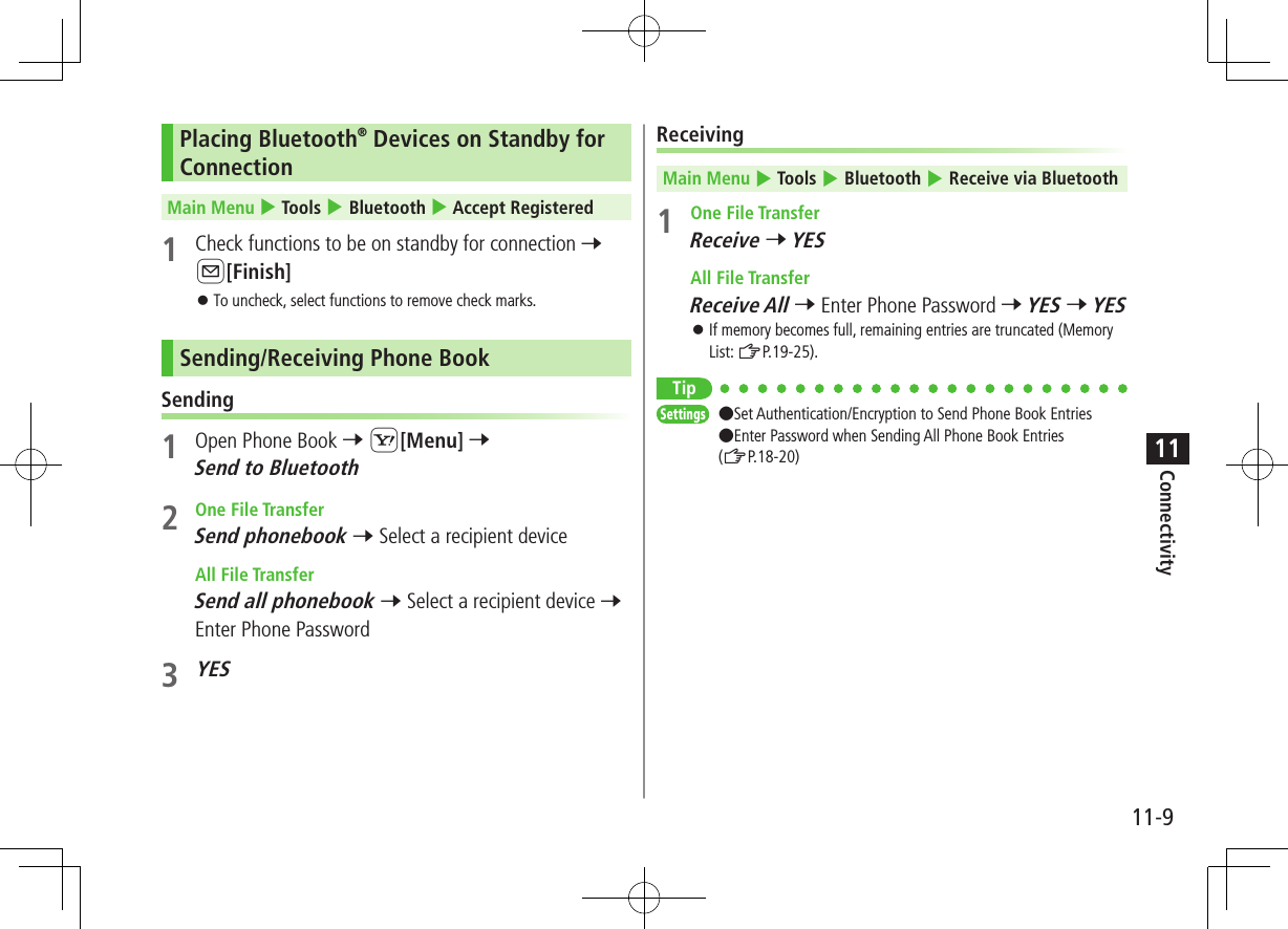 Connectivity11-911Placing Bluetooth® Devices on Standby for ConnectionMain Menu 4 Tools 4 Bluetooth 4 Accept Registered1  Check functions to be on standby for connection 7 A[Finish] ⿟To uncheck, select functions to remove check marks.Sending/Receiving Phone BookSending1  Open Phone Book 7 S[Menu] 7 Send to Bluetooth2  One File TransferSend phonebook 7 Select a recipient device  All File TransferSend all phonebook 7 Select a recipient device 7 Enter Phone Password3 YESReceivingMain Menu 4 Tools 4 Bluetooth 4 Receive via Bluetooth1  One File TransferReceive 7 YES  All File TransferReceive All 7 Enter Phone Password 7 YES 7 YES ⿟If memory becomes full, remaining entries are truncated (Memory List: ZP.19-25).TipSettings   ●Set Authentication/Encryption to Send Phone Book Entries ●Enter Password when Sending All Phone Book Entries (ZP.18-20)