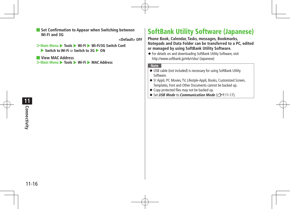 Connectivity11-1611 ■Set Confirmation to Appear when Switching between Wi-Fi and 3G&lt;Default&gt; OFF ＞Main Menu 4 Tools 4 Wi-Fi 4 Wi-Fi/3G Switch Conf. 4 Switch to Wi-Fi or Switch to 3G 4 ON ■View MAC Address ＞Main Menu 4 Tools 4 Wi-Fi 4 MAC AddressSoftBank Utility Software (Japanese)Phone Book, Calendar, Tasks, messages, Bookmarks, Notepads and Data Folder can be transferred to a PC, edited or managed by using SoftBank Utility Software. ⿟For details on and downloading SoftBank Utility Software, visit  http://www.softbank.jp/mb/r/sbu/ (Japanese)Note ⿟USB cable (not included) is necessary for using SoftBank Utility Software. ⿟S! Appli, PC Movies, TV, Lifestyle-Appli, Books, Customized Screen, Templates, Font and Other Documents cannot be backed up. ⿟Copy protected files may not be backed up. ⿟Set USB Mode to Communication Mode (ZP.11-17).