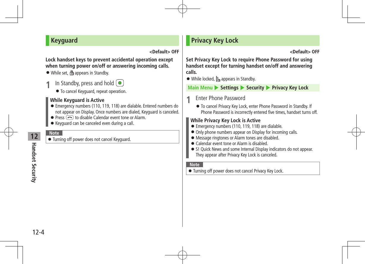 12-4Handset Security12Keyguard&lt;Default&gt; OFFLock handset keys to prevent accidental operation except when turning power on/off or answering incoming calls. ⿟While set,   appears in Standby.1  In Standby, press and hold  ⿟To cancel Keyguard, repeat operation.While Keyguard is Active ⿟Emergency numbers (110, 119, 118) are dialable. Entered numbers do not appear on Display. Once numbers are dialed, Keyguard is canceled. ⿟Press L to disable Calendar event tone or Alarm. ⿟Keyguard can be canceled even during a call.Note ⿟Turning off power does not cancel Keyguard.Privacy Key Lock&lt;Default&gt; OFFSet Privacy Key Lock to require Phone Password for using handset except for turning handset on/off and answering calls. ⿟While locked,   appears in Standby.Main Menu 4 Settings 4 Security 4 Privacy Key Lock1  Enter Phone Password ⿟To cancel Privacy Key Lock, enter Phone Password in Standby. If Phone Password is incorrectly entered five times, handset turns off.While Privacy Key Lock is Active ⿟Emergency numbers (110, 119, 118) are dialable. ⿟Only phone numbers appear on Display for incoming calls. ⿟Message ringtones or Alarm tones are disabled. ⿟Calendar event tone or Alarm is disabled. ⿟S! Quick News and some Internal Display indicators do not appear. They appear after Privacy Key Lock is canceled.Note ⿟Turning off power does not cancel Privacy Key Lock.