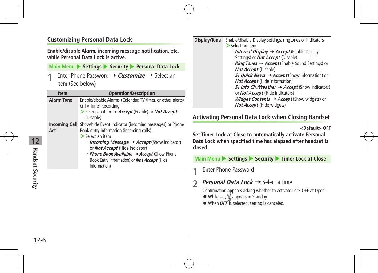 12-6Handset Security12Customizing Personal Data LockEnable/disable Alarm, incoming message notification, etc. while Personal Data Lock is active.Main Menu 4 Settings 4 Security 4 Personal Data Lock1  Enter Phone Password 7 Customize 7 Select an item (See below)Item Operation/DescriptionAlarm Tone Enable/disable Alarms (Calendar, TV timer, or other alerts) or TV Timer Recording. ＞Select an item 7 Accept (Enable) or Not Accept (Disable)Incoming Call ActShow/hide Event Indicator (incoming messages) or Phone Book entry information (incoming calls). ＞Select an item・ Incoming Message 7 Accept (Show indicator) or Not Accept (Hide indicator)・ Phone Book Available 7 Accept (Show Phone Book Entry information) or Not Accept (Hide information)Display/Tone Enable/disable Display settings, ringtones or indicators. ＞Select an item・ Internal Display 7 Accept (Enable Display Settings) or Not Accept (Disable)・ Ring Tones 7 Accept (Enable Sound Settings) or Not Accept (Disable)・ S! Quick News 7 Accept (Show information) or Not Accept (Hide information)・ S! Info Ch./Weather 7 Accept (Show indicators) or Not Accept (Hide indicators)・ Widget Contents 7 Accept (Show widgets) or Not Accept (Hide widgets)Activating Personal Data Lock when Closing Handset&lt;Default&gt; OFFSet Timer Lock at Close to automatically activate Personal Data Lock when specified time has elapsed after handset is closed.Main Menu 4 Settings 4 Security 4 Timer Lock at Close1  Enter Phone Password2 Personal Data Lock 7 Select a timeConfirmation appears asking whether to activate Lock OFF at Open. ⿟While set,   appears in Standby. ⿟When OFF is selected, setting is canceled.