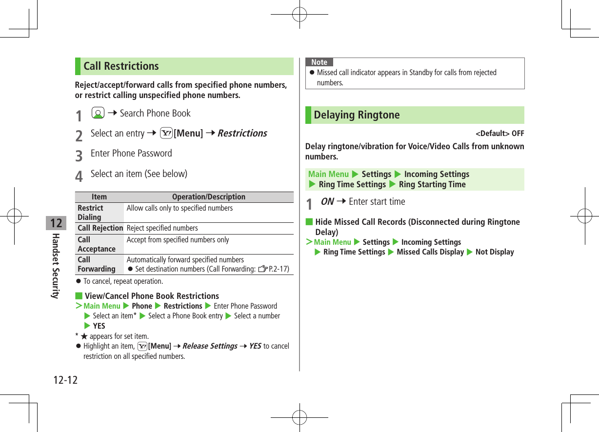 12-12Handset Security12Call RestrictionsReject/accept/forward calls from specified phone numbers, or restrict calling unspecified phone numbers.1   7 Search Phone Book2  Select an entry 7 S[Menu] 7 Restrictions3  Enter Phone Password4  Select an item (See below)Item Operation/DescriptionRestrict DialingAllow calls only to specified numbersCall Rejection Reject specified numbersCall AcceptanceAccept from specified numbers onlyCall ForwardingAutomatically forward specified numbers ⿟Set destination numbers (Call Forwarding: ZP.2-17) ⿟To cancel, repeat operation. ■View/Cancel Phone Book Restrictions ＞ Main Menu 4 Phone 4 Restrictions 4 Enter Phone Password 4 Select an item* 4 Select a Phone Book entry 4 Select a number 4 YES* ★ appears for set item. ⿟Highlight an item, S[Menu] 7 Release Settings 7 YES to cancel restriction on all specified numbers.Note ⿟Missed call indicator appears in Standby for calls from rejected numbers.Delaying Ringtone&lt;Default&gt; OFFDelay ringtone/vibration for Voice/Video Calls from unknown numbers.Main Menu 4 Settings 4 Incoming Settings 4 Ring Time Settings 4 Ring Starting Time1 ON 7 Enter start time ■Hide Missed Call Records (Disconnected during Ringtone Delay) ＞Main Menu 4 Settings 4 Incoming Settings 4 Ring Time Settings 4 Missed Calls Display 4 Not Display