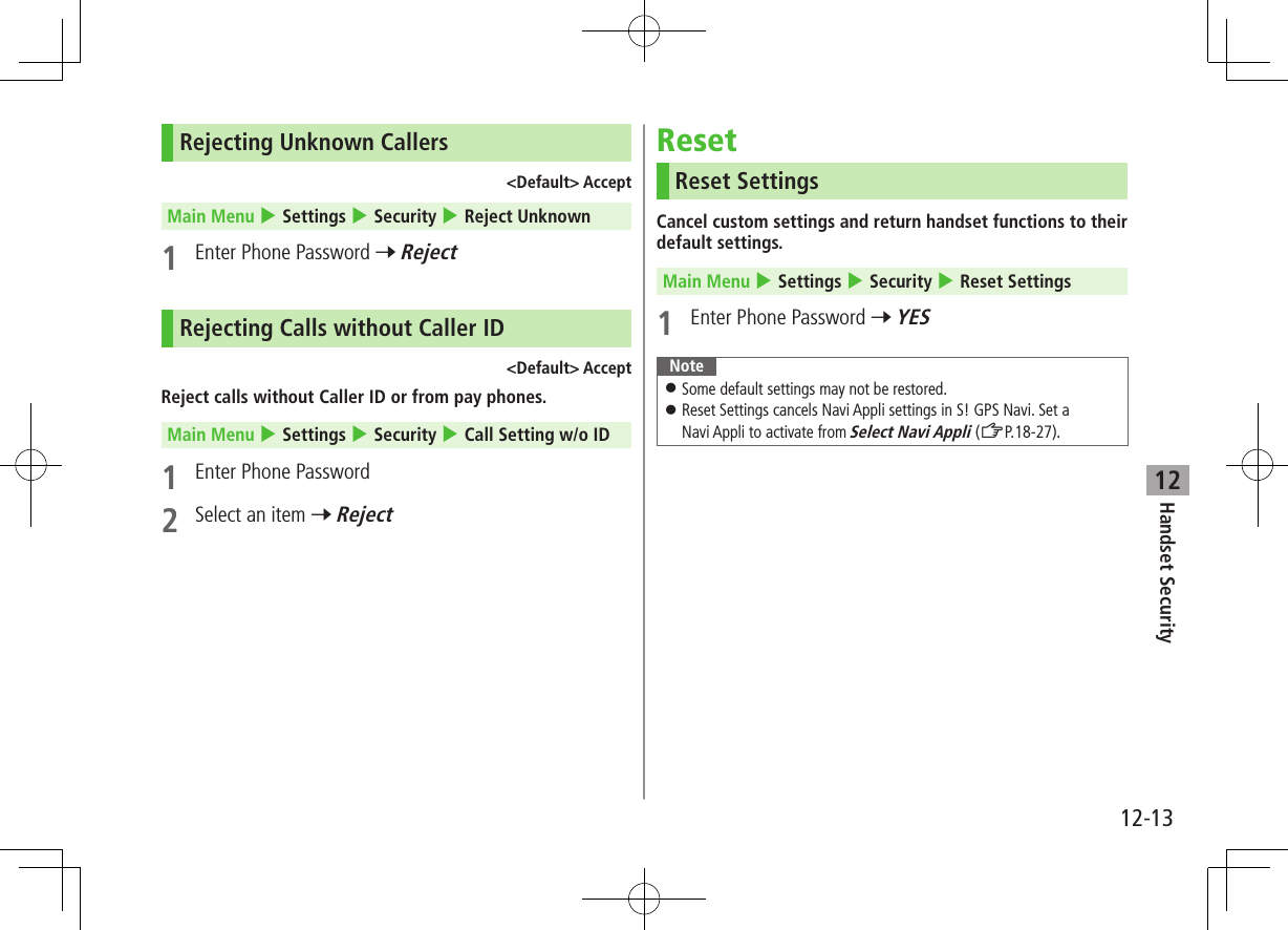 Handset Security12-1312Rejecting Unknown Callers&lt;Default&gt; AcceptMain Menu 4 Settings 4 Security 4 Reject Unknown1  Enter Phone Password 7 RejectRejecting Calls without Caller ID&lt;Default&gt; AcceptReject calls without Caller ID or from pay phones.Main Menu 4 Settings 4 Security 4 Call Setting w/o ID1  Enter Phone Password2  Select an item 7 RejectResetReset SettingsCancel custom settings and return handset functions to their default settings.Main Menu 4 Settings 4 Security 4 Reset Settings1  Enter Phone Password 7 YESNote ⿟Some default settings may not be restored. ⿟Reset Settings cancels Navi Appli settings in S! GPS Navi. Set a  Navi Appli to activate from Select Navi Appli (ZP.18-27).
