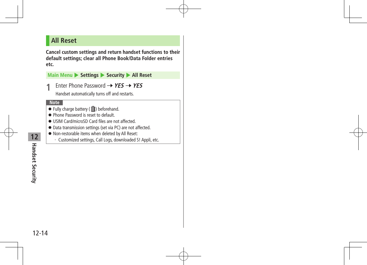 12-14Handset Security12All ResetCancel custom settings and return handset functions to their default settings; clear all Phone Book/Data Folder entries etc.Main Menu 4 Settings 4 Security 4 All Reset1  Enter Phone Password 7 YES 7 YESHandset automatically turns off and restarts.Note ⿟Fully charge battery ( ) beforehand. ⿟Phone Password is reset to default. ⿟USIM Card/microSD Card files are not affected. ⿟Data transmission settings (set via PC) are not affected. ⿟Non-restorable items when deleted by All Reset:・  Customized settings, Call Logs, downloaded S! Appli, etc.
