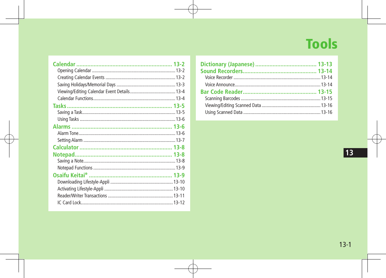 1313-1ToolsCalendar ............................................................. 13-2Opening Calendar ....................................................................13-2Creating Calendar Events .........................................................13-2Saving Holidays/Memorial Days ................................................13-3Viewing/Editing Calendar Event Details .....................................13-4Calendar Functions ...................................................................13-4Tasks ................................................................... 13-5Saving a Task ............................................................................13-5Using Tasks ..............................................................................13-6Alarms ................................................................ 13-6Alarm Tone ...............................................................................13-6Setting Alarm ...........................................................................13-7Calculator ........................................................... 13-8Notepad .............................................................. 13-8Saving a Note ...........................................................................13-8Notepad Functions ...................................................................13-9Osaifu Keitai® ..................................................... 13-9Downloading Lifestyle-Appli ...................................................13-10Activating Lifestyle-Appli ........................................................13-10Reader/Writer Transactions .....................................................13-11IC Card Lock ...........................................................................13-12Dictionary (Japanese) ....................................... 13-13Sound Recorders ............................................... 13-14Voice Recorder .......................................................................13-14Voice Announce ......................................................................13-14Bar Code Reader ............................................... 13-15Scanning Barcodes .................................................................13-15Viewing/Editing Scanned Data ................................................13-16Using Scanned Data ...............................................................13-16