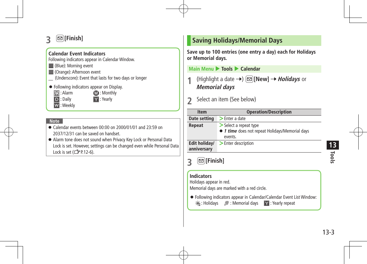 Tools13-3133 A[Finish]Note ⿟Calendar events between 00:00 on 2000/01/01 and 23:59 on 2037/12/31 can be saved on handset. ⿟Alarm tone does not sound when Privacy Key Lock or Personal Data Lock is set. However, settings can be changed even while Personal Data Lock is set (ZP.12-6).Calendar Event IndicatorsFollowing indicators appear in Calendar Window.  (Blue): Morning event (Orange): Afternoon event＿ (Underscore): Event that lasts for two days or longer ⿟Following indicators appear on Display.  : Alarm   : Monthly : Daily   : Yearly : WeeklySaving Holidays/Memorial DaysSave up to 100 entries (one entry a day) each for Holidays or Memorial days.Main Menu 4 Tools 4 Calendar1  (Highlight a date 7) A[New] 7 Holidays or Memorial days2  Select an item (See below)Item Operation/DescriptionDate setting  ＞Enter a dateRepeat  ＞Select a repeat type ⿟1 time does not repeat Holidays/Memorial days events.Edit holiday/anniversary ＞Enter description3 A[Finish]IndicatorsHolidays appear in red.Memorial days are marked with a red circle. ⿟Following indicators appear in Calendar/Calendar Event List Window:  : Holidays       : Memorial days       : Yearly repeat