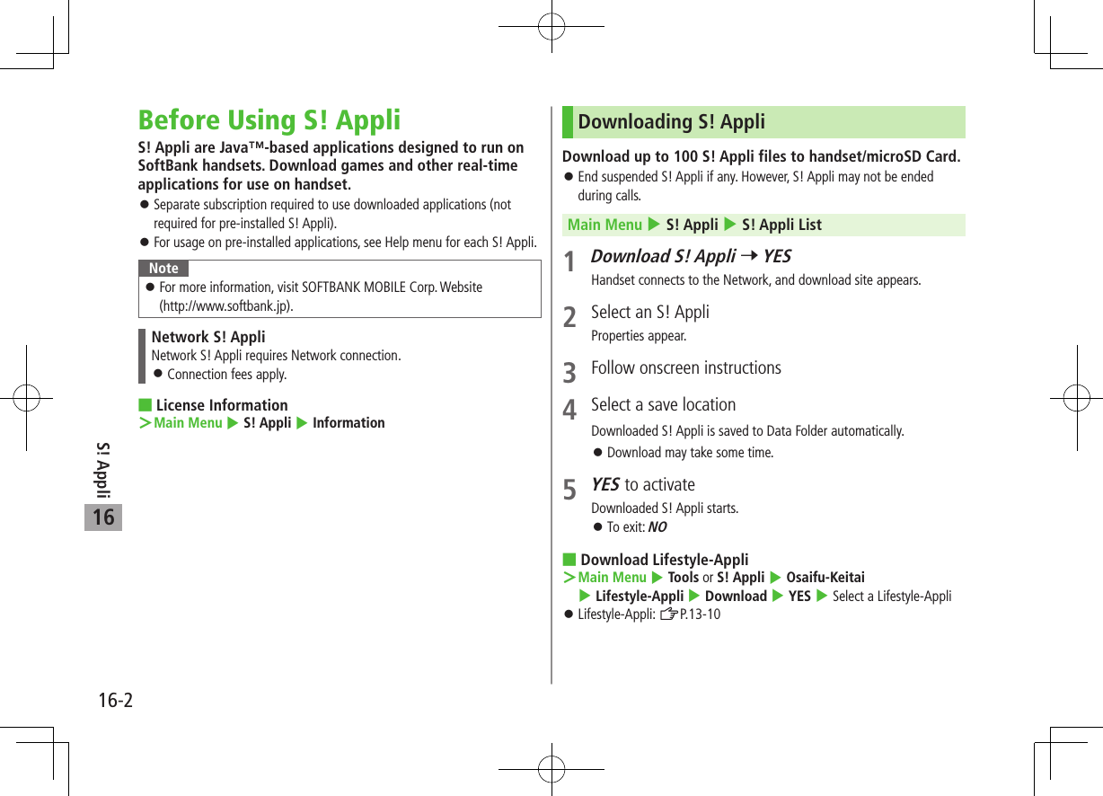 S! Appli16-216Before Using S! AppliS! Appli are Java™-based applications designed to run on SoftBank handsets. Download games and other real-time applications for use on handset. 󱛠Separate subscription required to use downloaded applications (not required for pre-installed S! Appli). 󱛠For usage on pre-installed applications, see Help menu for each S! Appli.Note 󱛠For more information, visit SOFTBANK MOBILE Corp. Website  (http://www.softbank.jp).Network S! AppliNetwork S! Appli requires Network connection. 󱛠Connection fees apply. License Information ＞Main Menu 4 S! Appli 4 InformationDownloading S! AppliDownload up to 100 S! Appli files to handset/microSD Card. 󱛠End suspended S! Appli if any. However, S! Appli may not be ended during calls.Main Menu 4 S! Appli 4 S! Appli List1 Download S! Appli 7 YESHandset connects to the Network, and download site appears.2  Select an S! AppliProperties appear.3  Follow onscreen instructions4  Select a save locationDownloaded S! Appli is saved to Data Folder automatically. 󱛠Download may take some time.5 YES to activateDownloaded S! Appli starts. 󱛠To exit: NO Download Lifestyle-Appli ＞Main Menu 4 Tools or S! Appli 4 Osaifu-Keitai 4 Lifestyle-Appli 4 Download 4 YES 4 Select a Lifestyle-Appli 󱛠Lifestyle-Appli: ZP.13-10