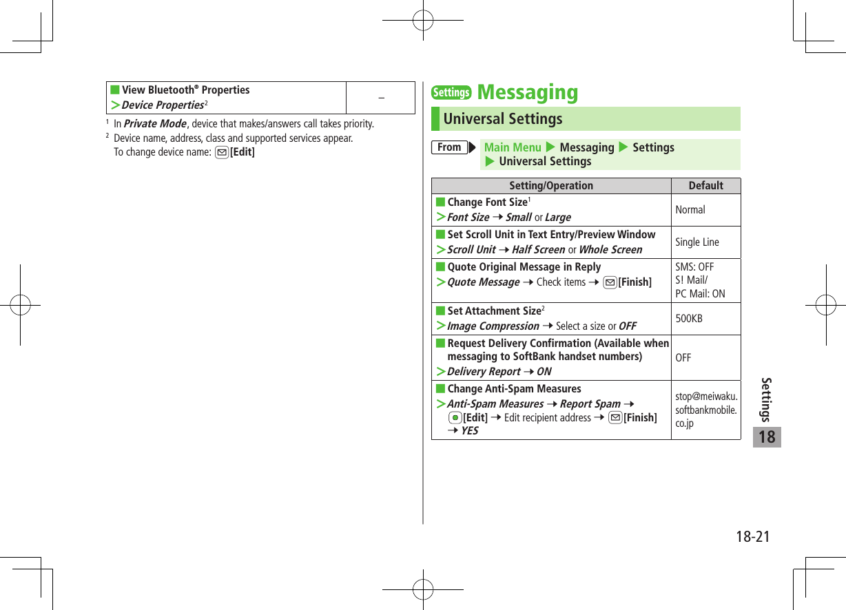 18-21Settings18 ■View Bluetooth® Properties ＞Device Properties2–1   In Private Mode, device that makes/answers call takes priority.2   Device name, address, class and supported services appear.To change device name: A[Edit]SettingsMessagingUniversal SettingsFrom Main Menu 4 Messaging 4 Settings 4 Universal SettingsSetting/Operation Default ■Change Font Size1 ＞Font Size 7 Small or LargeNormal ■Set Scroll Unit in Text Entry/Preview Window ＞Scroll Unit 7 Half Screen or Whole ScreenSingle Line ■Quote Original Message in Reply ＞Quote Message 7 Check items 7 A[Finish]SMS: OFFS! Mail/PC Mail: ON ■Set Attachment Size2 ＞Image Compression 7 Select a size or OFF500KB ■Request Delivery Confirmation (Available when messaging to SoftBank handset numbers) ＞Delivery Report 7 ONOFF ■Change Anti-Spam Measures ＞Anti-Spam Measures 7 Report Spam 7 [Edit] 7 Edit recipient address 7 A[Finish] 7 YESstop@meiwaku.softbankmobile.co.jp