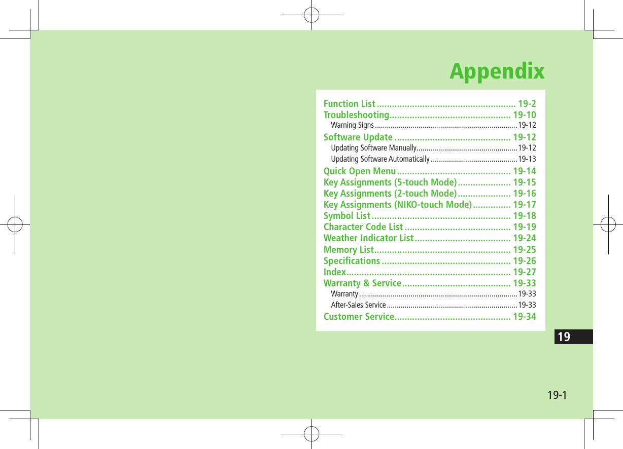 19-119AppendixFunction List ....................................................... 19-2Troubleshooting ................................................ 19-10Warning Signs ........................................................................19-12Software Update .............................................. 19-12Updating Software Manually ...................................................19-12Updating Software Automatically ............................................19-13Quick Open Menu ............................................. 19-14Key Assignments (5-touch Mode) ..................... 19-15Key Assignments (2-touch Mode) ..................... 19-16Key Assignments (NIKO-touch Mode) ............... 19-17Symbol List ....................................................... 19-18Character Code List .......................................... 19-19Weather Indicator List ...................................... 19-24Memory List ...................................................... 19-25Specifications ................................................... 19-26Index ................................................................. 19-27Warranty &amp; Service ........................................... 19-33Warranty ................................................................................19-33After-Sales Service ..................................................................19-33Customer Service.............................................. 19-34