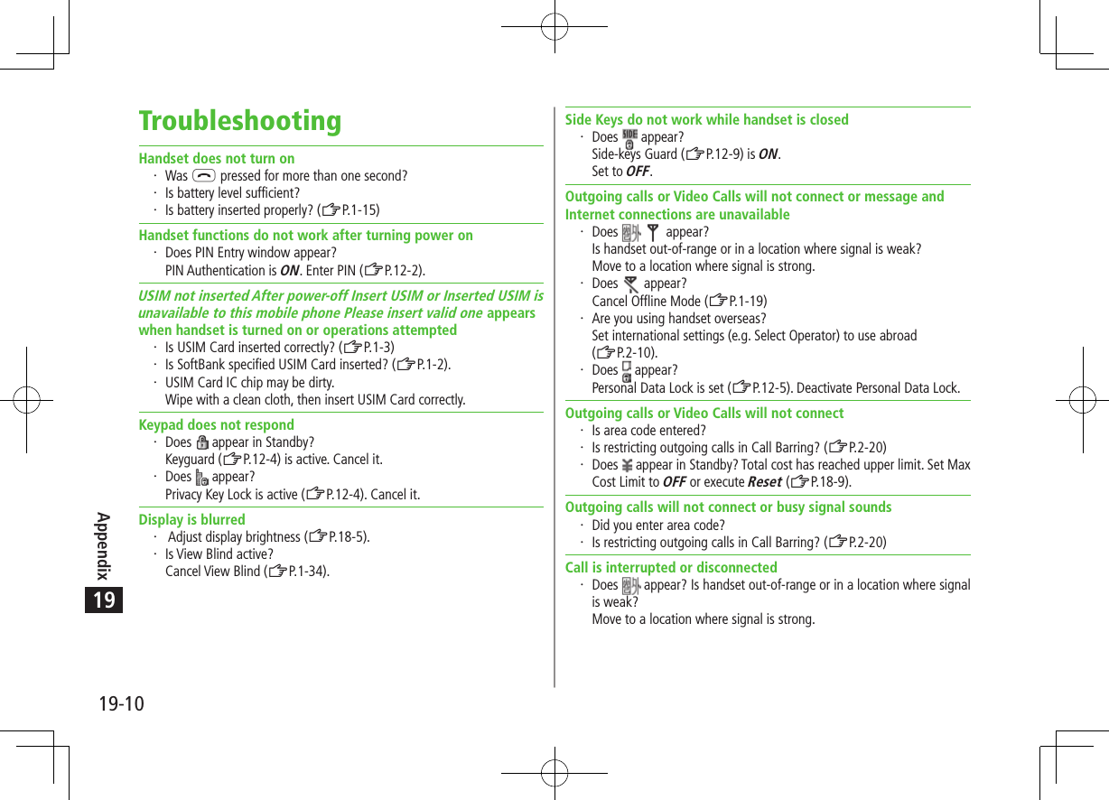 Appendix19-1019TroubleshootingHandset does not turn on Was L pressed for more than one second? Is battery level sufficient? Is battery inserted properly? (ZP.1-15)Handset functions do not work after turning power on Does PIN Entry window appear? PIN Authentication is ON. Enter PIN (ZP.12-2).USIM not inserted After power-off Insert USIM or Inserted USIM isunavailable to this mobile phone Please insert valid one appearswhen handset is turned on or operations attempted Is USIM Card inserted correctly? (ZP.1-3) Is SoftBank specified USIM Card inserted? (ZP.1-2). USIM Card IC chip may be dirty. Wipe with a clean cloth, then insert USIM Card correctly.Keypad does not respond Does   appear in Standby?Keyguard (ZP.12-4) is active. Cancel it. Does   appear?Privacy Key Lock is active (ZP.12-4). Cancel it.Display is blurred  Adjust display brightness (ZP.18-5). Is View Blind active? Cancel View Blind (ZP.1-34).Side Keys do not work while handset is closed Does   appear?Side-keys Guard (ZP.12-9) is ON.Set to OFF.Outgoing calls or Video Calls will not connect or message and Internet connections are unavailable Does     appear?Is handset out-of-range or in a location where signal is weak? Move to a location where signal is strong. Does   appear?Cancel Offline Mode (ZP.1-19) Are you using handset overseas? Set international settings (e.g. Select Operator) to use abroad  (ZP.2-10). Does   appear?Personal Data Lock is set (ZP.12-5). Deactivate Personal Data Lock.Outgoing calls or Video Calls will not connect Is area code entered? Is restricting outgoing calls in Call Barring? (ZP.2-20) Does   appear in Standby? Total cost has reached upper limit. Set Max Cost Limit to OFF or execute Reset (ZP.18-9).Outgoing calls will not connect or busy signal sounds Did you enter area code? Is restricting outgoing calls in Call Barring? (ZP.2-20)Call is interrupted or disconnected Does   appear? Is handset out-of-range or in a location where signal is weak? Move to a location where signal is strong.