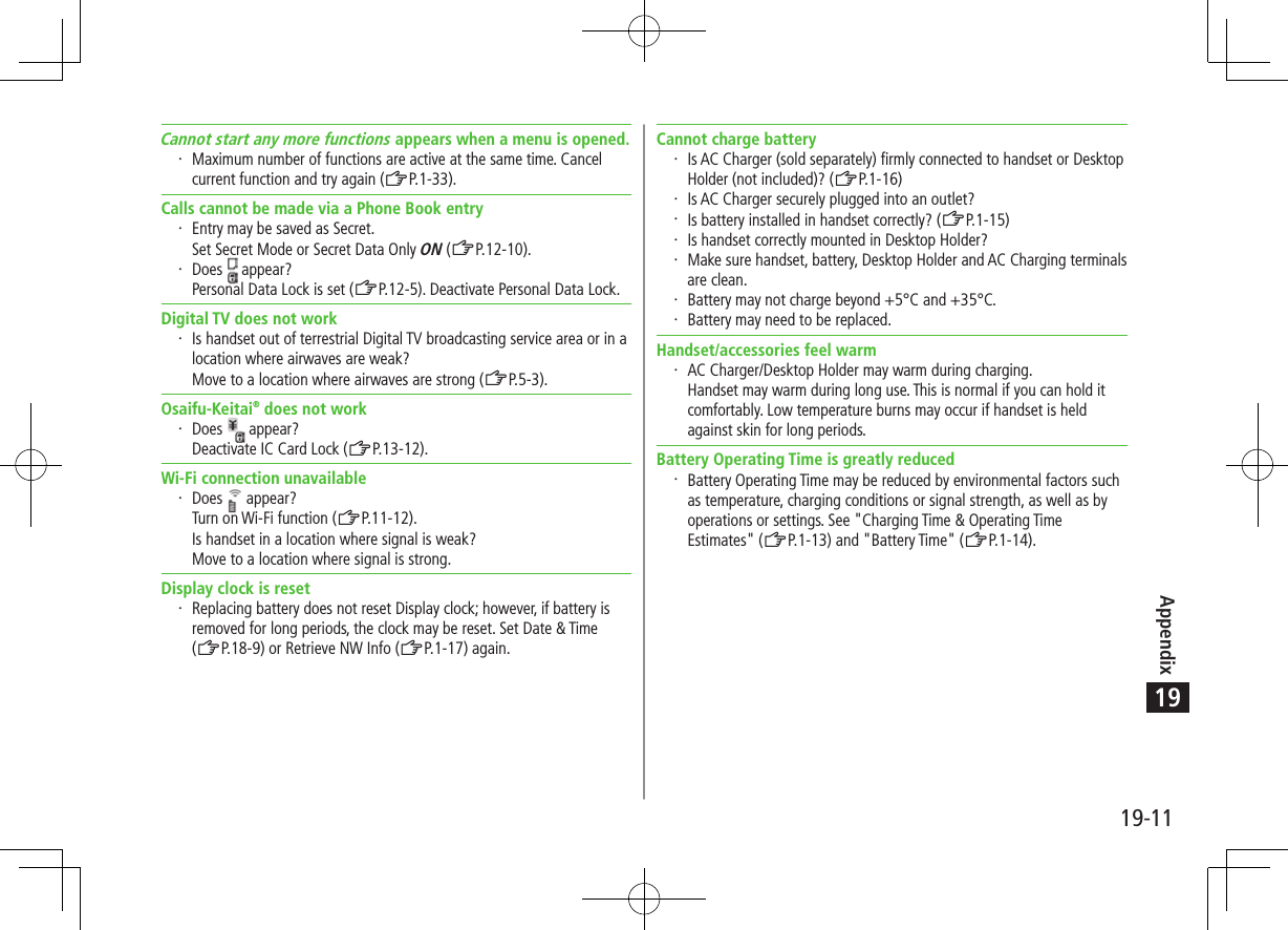 Appendix19-1119Cannot start any more functions appears when a menu is opened. Maximum number of functions are active at the same time. Cancel current function and try again (ZP.1-33).Calls cannot be made via a Phone Book entry Entry may be saved as Secret. Set Secret Mode or Secret Data Only ON (ZP.12-10). Does   appear?Personal Data Lock is set (ZP.12-5). Deactivate Personal Data Lock.Digital TV does not work Is handset out of terrestrial Digital TV broadcasting service area or in a location where airwaves are weak? Move to a location where airwaves are strong (ZP.5-3).Osaifu-Keitai® does not work Does   appear?Deactivate IC Card Lock (ZP.13-12).Wi-Fi connection unavailable Does   appear?Turn on Wi-Fi function (ZP.11-12).Is handset in a location where signal is weak? Move to a location where signal is strong.Display clock is reset Replacing battery does not reset Display clock; however, if battery is removed for long periods, the clock may be reset. Set Date &amp; Time  (ZP.18-9) or Retrieve NW Info (ZP.1-17) again.Cannot charge battery Is AC Charger (sold separately) firmly connected to handset or Desktop Holder (not included)? (ZP.1-16) Is AC Charger securely plugged into an outlet? Is battery installed in handset correctly? (ZP.1-15) Is handset correctly mounted in Desktop Holder? Make sure handset, battery, Desktop Holder and AC Charging terminals are clean. Battery may not charge beyond +5°C and +35°C. Battery may need to be replaced.Handset/accessories feel warm AC Charger/Desktop Holder may warm during charging. Handset may warm during long use. This is normal if you can hold it comfortably. Low temperature burns may occur if handset is held against skin for long periods.Battery Operating Time is greatly reduced Battery Operating Time may be reduced by environmental factors such as temperature, charging conditions or signal strength, as well as by operations or settings. See &quot;Charging Time &amp; Operating Time Estimates&quot; (ZP.1-13) and &quot;Battery Time&quot; (ZP.1-14).