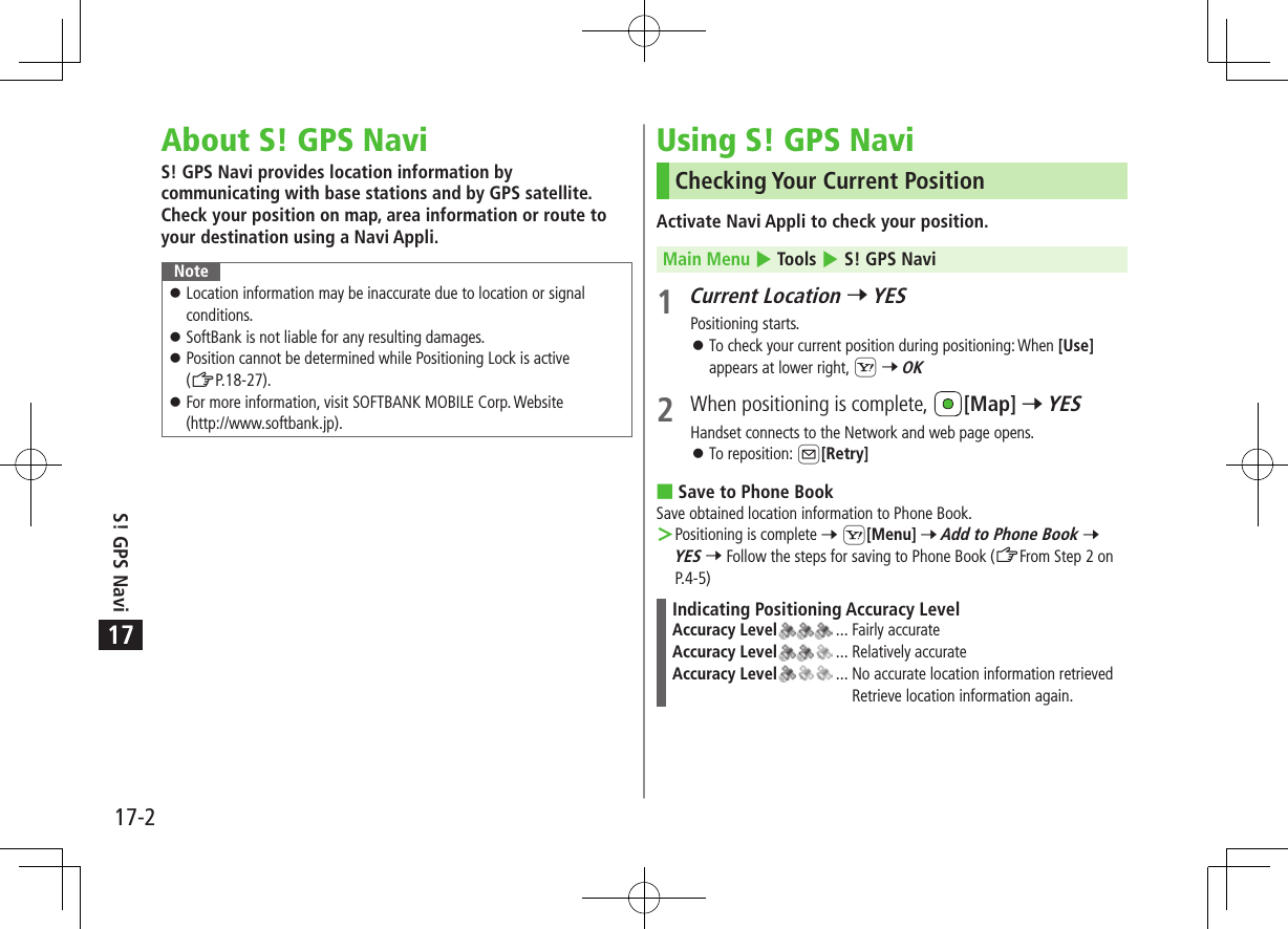 17-2S! GPS Navi17About S! GPS NaviS! GPS Navi provides location information by communicating with base stations and by GPS satellite. Check your position on map, area information or route to your destination using a Navi Appli.Note 󱛠Location information may be inaccurate due to location or signal conditions. 󱛠SoftBank is not liable for any resulting damages. 󱛠Position cannot be determined while Positioning Lock is active  (ZP.18-27). 󱛠For more information, visit SOFTBANK MOBILE Corp. Website (http://www.softbank.jp).Using S! GPS NaviChecking Your Current PositionActivate Navi Appli to check your position.Main Menu 4 Tools 4 S! GPS Navi1 Current Location 7 YESPositioning starts. 󱛠To check your current position during positioning: When [Use] appears at lower right, S 7 OK2  When positioning is complete,  [Map] 7 YESHandset connects to the Network and web page opens. 󱛠To reposition: A[Retry] Save to Phone BookSave obtained location information to Phone Book. ＞Positioning is complete 7 S[Menu] 7 Add to Phone Book 7 YES 7 Follow the steps for saving to Phone Book (ZFrom Step 2 on P.4-5)Indicating Positioning Accuracy LevelAccuracy Level  ... Fairly accurateAccuracy Level  ... Relatively accurateAccuracy Level  ...  No accurate location information retrievedRetrieve location information again.