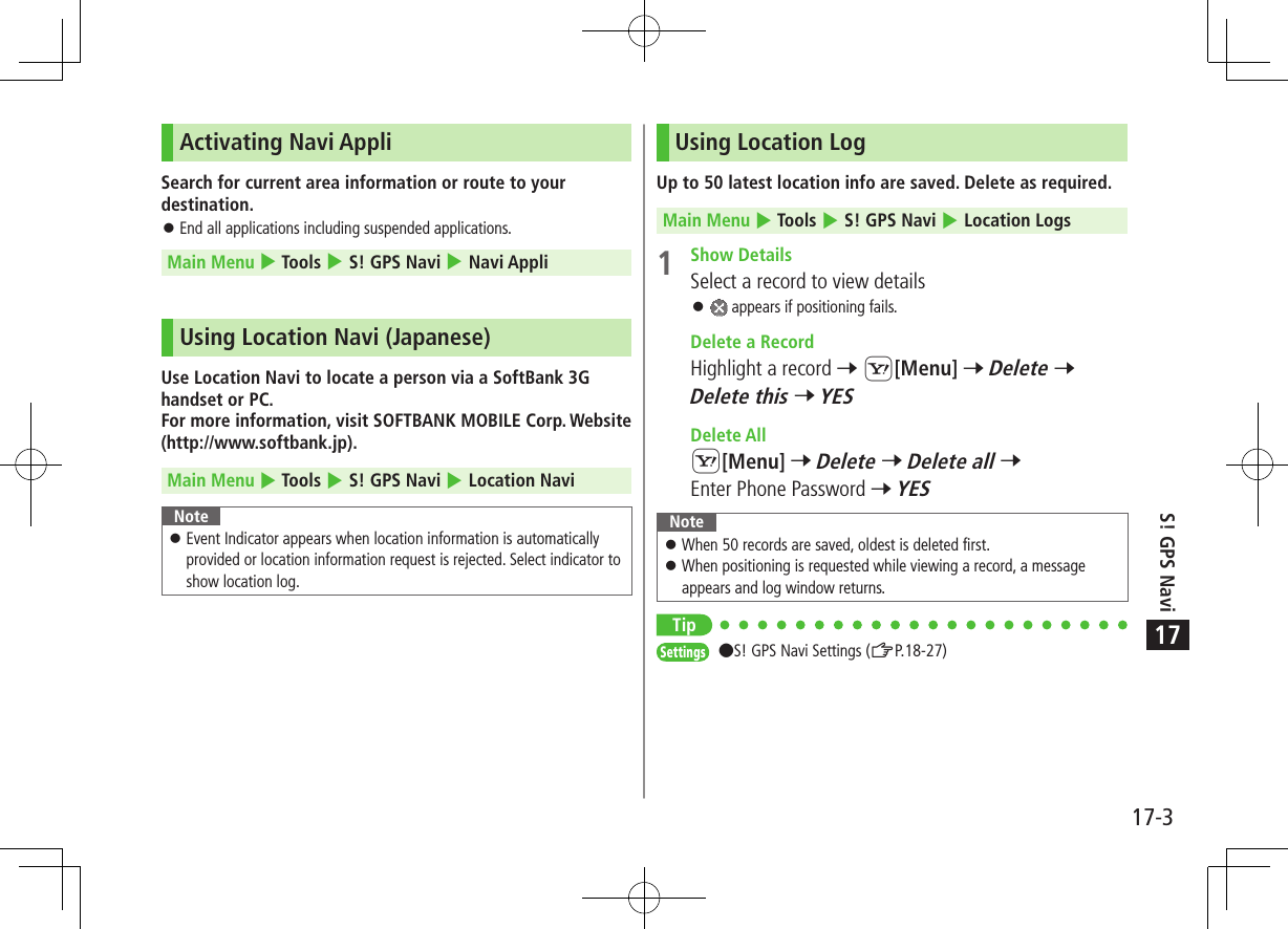 17-3S! GPS Navi17Activating Navi AppliSearch for current area information or route to your destination. 󱛠End all applications including suspended applications.Main Menu 4 Tools 4 S! GPS Navi 4 Navi AppliUsing Location Navi (Japanese)Use Location Navi to locate a person via a SoftBank 3G handset or PC. For more information, visit SOFTBANK MOBILE Corp. Website (http://www.softbank.jp).Main Menu 4 Tools 4 S! GPS Navi 4 Location NaviNote 󱛠Event Indicator appears when location information is automatically provided or location information request is rejected. Select indicator to show location log.Using Location LogUp to 50 latest location info are saved. Delete as required.Main Menu 4 Tools 4 S! GPS Navi 4 Location Logs 1  Show DetailsSelect a record to view details 󱛠 appears if positioning fails.  Delete a RecordHighlight a record 7 S[Menu] 7 Delete 7 Delete this 7 YES  Delete AllS[Menu] 7 Delete 7 Delete all 7 Enter Phone Password 7 YESNote 󱛠When 50 records are saved, oldest is deleted first. 󱛠When positioning is requested while viewing a record, a message appears and log window returns.TipSettings   S! GPS Navi Settings (ZP.18-27)