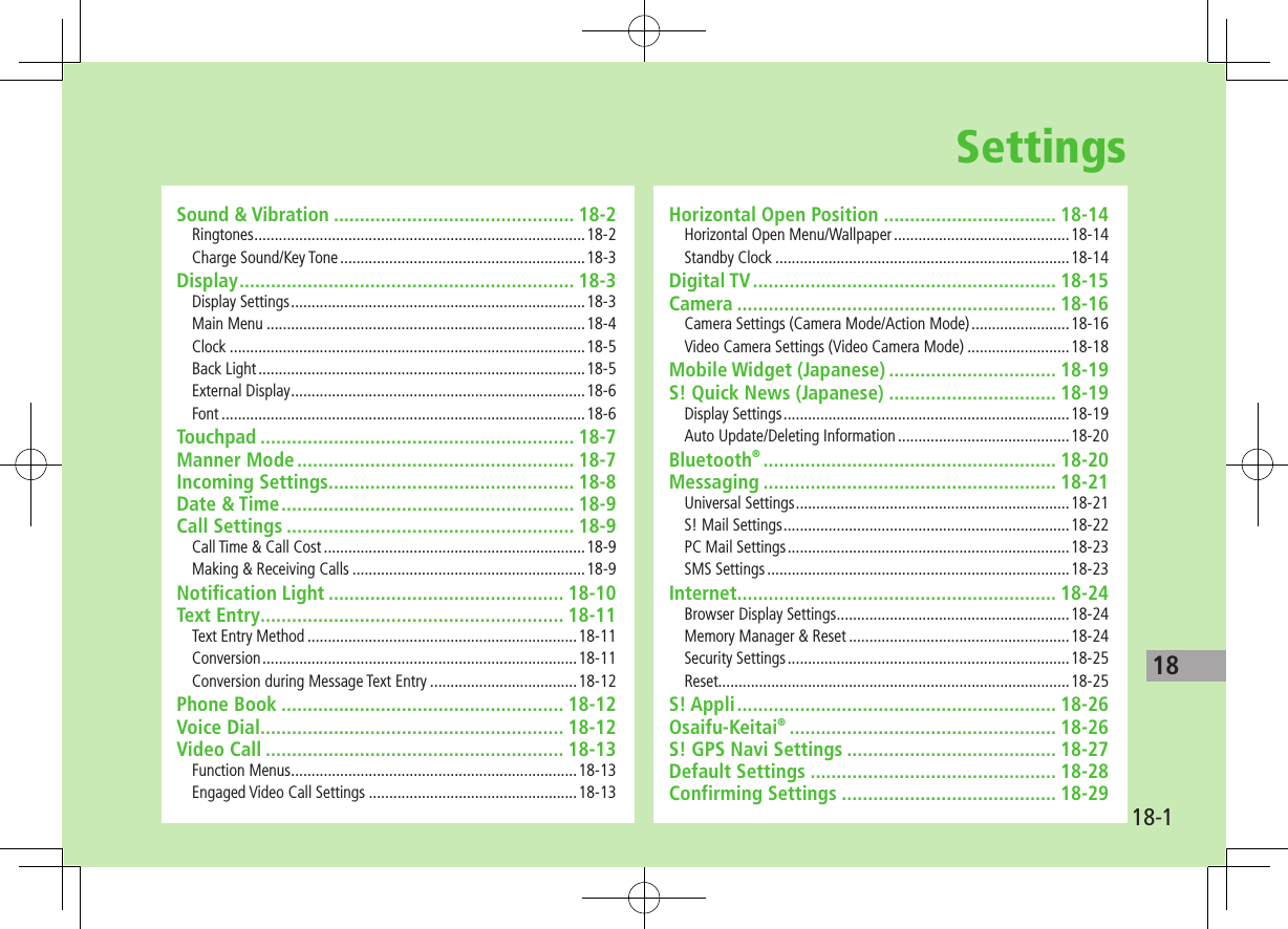 18-118SettingsSound &amp; Vibration .............................................. 18-2Ringtones .................................................................................18-2Charge Sound/Key Tone ............................................................18-3Display ................................................................ 18-3Display Settings ........................................................................18-3Main Menu ..............................................................................18-4Clock .......................................................................................18-5Back Light ................................................................................18-5External Display ........................................................................18-6Font .........................................................................................18-6Touchpad ............................................................ 18-7Manner Mode ..................................................... 18-7Incoming Settings............................................... 18-8Date &amp; Time ........................................................ 18-9Call Settings ....................................................... 18-9Call Time &amp; Call Cost ................................................................18-9Making &amp; Receiving Calls .........................................................18-9Notification Light ............................................. 18-10Text Entry .......................................................... 18-11Text Entry Method ..................................................................18-11Conversion .............................................................................18-11Conversion during Message Text Entry ....................................18-12Phone Book ...................................................... 18-12Voice Dial .......................................................... 18-12Video Call ......................................................... 18-13Function Menus ......................................................................18-13Engaged Video Call Settings ...................................................18-13Horizontal Open Position ................................. 18-14Horizontal Open Menu/Wallpaper ...........................................18-14Standby Clock ........................................................................18-14Digital TV .......................................................... 18-15Camera ............................................................. 18-16Camera Settings (Camera Mode/Action Mode) ........................18-16Video Camera Settings (Video Camera Mode) .........................18-18Mobile Widget (Japanese) ................................ 18-19S! Quick News (Japanese) ................................ 18-19Display Settings ......................................................................18-19Auto Update/Deleting Information ..........................................18-20Bluetooth® ........................................................ 18-20Messaging ........................................................ 18-21Universal Settings ...................................................................18-21S! Mail Settings ......................................................................18-22PC Mail Settings .....................................................................18-23SMS Settings ..........................................................................18-23Internet ............................................................. 18-24Browser Display Settings .........................................................18-24Memory Manager &amp; Reset ......................................................18-24Security Settings .....................................................................18-25Reset......................................................................................18-25S! Appli ............................................................. 18-26Osaifu-Keitai® ................................................... 18-26S! GPS Navi Settings ........................................ 18-27Default Settings ............................................... 18-28Confirming Settings ......................................... 18-29