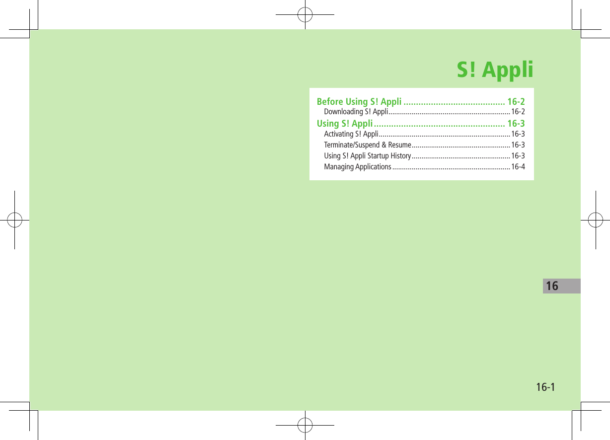 1616-1S! AppliBefore Using S! Appli ......................................... 16-2Downloading S! Appli ...............................................................16-2Using S! Appli ..................................................... 16-3Activating S! Appli ....................................................................16-3Terminate/Suspend &amp; Resume ...................................................16-3Using S! Appli Startup History ...................................................16-3Managing Applications .............................................................16-4