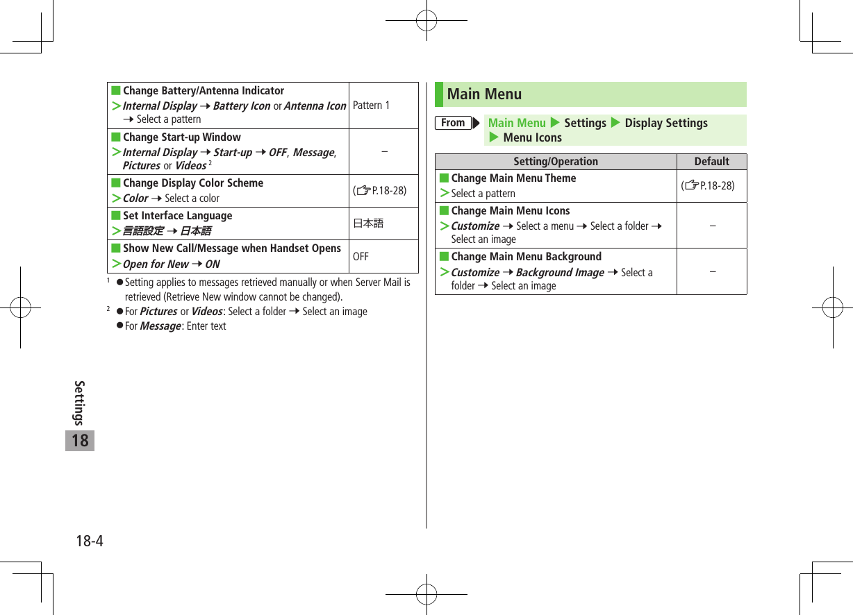 18-4Settings18 ■Change Battery/Antenna Indicator ＞Internal Display 7 Battery Icon or Antenna Icon 7 Select a patternPattern 1 ■Change Start-up Window ＞Internal Display 7 Start-up 7 OFF, Message, Pictures or Videos 2– ■Change Display Color Scheme ＞Color 7 Select a color (ZP.18-28) ■Set Interface Language ＞言語設定 7 日本語 ■Show New Call/Message when Handset Opens ＞Open for New 7 ONOFF1 󱛠Setting applies to messages retrieved manually or when Server Mail is retrieved (Retrieve New window cannot be changed).2 󱛠For Pictures or Videos: Select a folder 7 Select an image 󱛠For Message: Enter textMain MenuFrom Main Menu 4 Settings 4 Display Settings 4 Menu IconsSetting/Operation Default ■Change Main Menu Theme ＞Select a pattern (ZP.18-28) ■Change Main Menu Icons ＞Customize 7 Select a menu 7 Select a folder 7 Select an image– ■Change Main Menu Background ＞Customize 7 Background Image 7 Select a folder 7 Select an image–