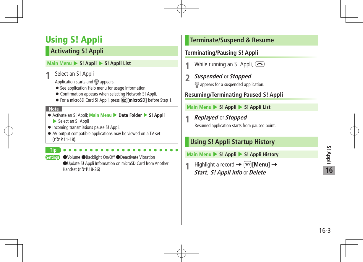 S! Appli16-316Using S! AppliActivating S! AppliMain Menu 4 S! Appli 4 S! Appli List1  Select an S! AppliApplication starts and   appears. 󱛠See application Help menu for usage information. 󱛠Confirmation appears when selecting Network S! Appli. 󱛠For a microSD Card S! Appli, press  [microSD] before Step 1.Note 󱛠Activate an S! Appli; Main Menu 4 Data Folder 4 S! Appli 4 Select an S! Appli 󱛠Incoming transmissions pause S! Appli. 󱛠AV output compatible applications may be viewed on a TV set  (ZP.11-18).TipSettings   Volume Backlight On/Off Deactivate Vibration Update S! Appli Information on microSD Card from Another Handset (ZP.18-26)Terminate/Suspend &amp; ResumeTerminating/Pausing S! Appli1  While running an S! Appli, L2 Suspended or Stopped appears for a suspended application.Resuming/Terminating Paused S! AppliMain Menu 4 S! Appli 4 S! Appli List1 Replayed or StoppedResumed application starts from paused point.Using S! Appli Startup HistoryMain Menu 4 S! Appli 4 S! Appli History1  Highlight a record 7 S[Menu] 7 Start, S! Appli info or Delete