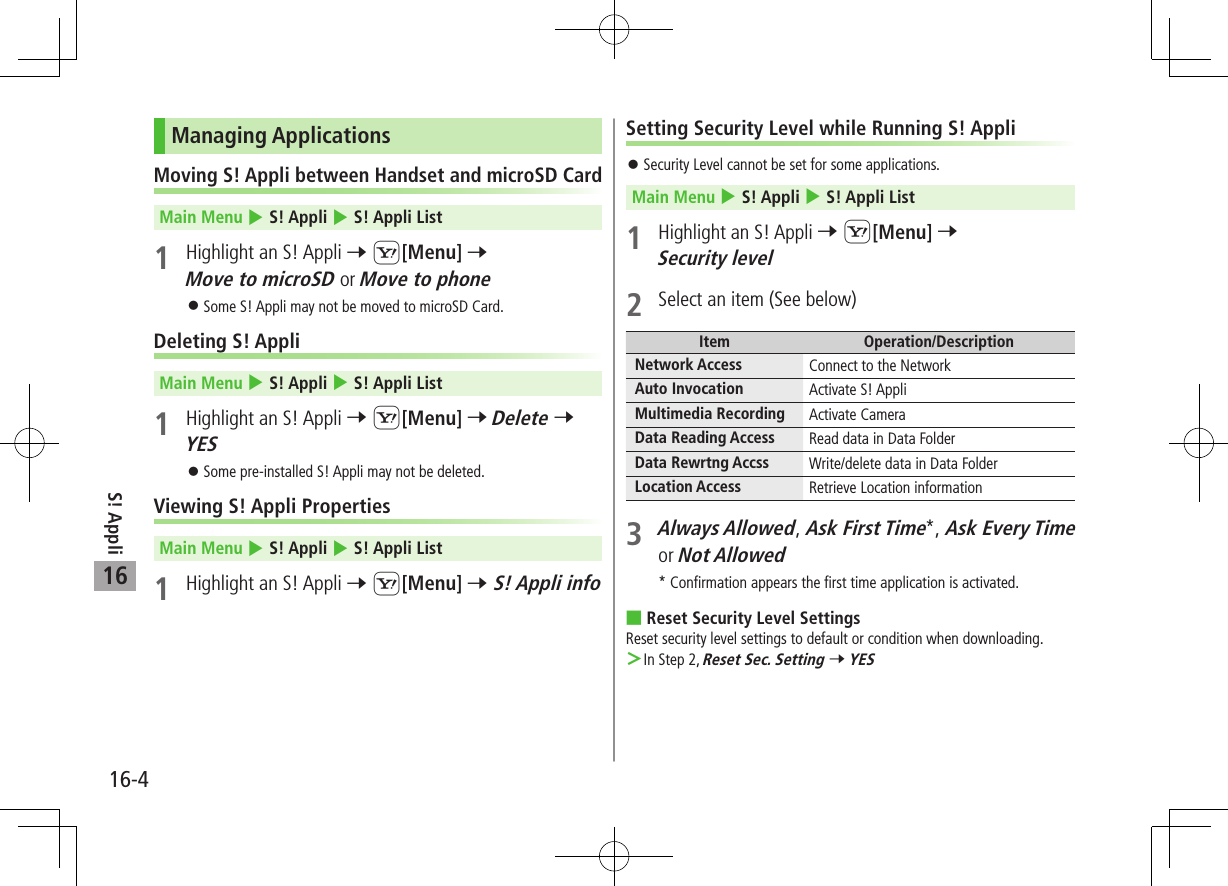 S! Appli16-416Managing ApplicationsMoving S! Appli between Handset and microSD Card Main Menu 4 S! Appli 4 S! Appli List1  Highlight an S! Appli 7 S[Menu] 7 Move to microSD or Move to phone 󱛠Some S! Appli may not be moved to microSD Card.Deleting S! AppliMain Menu 4 S! Appli 4 S! Appli List1  Highlight an S! Appli 7 S[Menu] 7 Delete 7 YES 󱛠Some pre-installed S! Appli may not be deleted.Viewing S! Appli PropertiesMain Menu 4 S! Appli 4 S! Appli List1  Highlight an S! Appli 7 S[Menu] 7 S! Appli infoSetting Security Level while Running S! Appli 󱛠Security Level cannot be set for some applications.Main Menu 4 S! Appli 4 S! Appli List1 Highlight an S! Appli 7 S[Menu] 7 Security level2  Select an item (See below)Item Operation/DescriptionNetwork Access Connect to the NetworkAuto Invocation Activate S! AppliMultimedia Recording Activate CameraData Reading Access Read data in Data FolderData Rewrtng Accss Write/delete data in Data FolderLocation Access Retrieve Location information3 Always Allowed, Ask First Time*, Ask Every Time or Not Allowed * Confirmation appears the first time application is activated. Reset Security Level SettingsReset security level settings to default or condition when downloading. ＞In Step 2, Reset Sec. Setting 7 YES