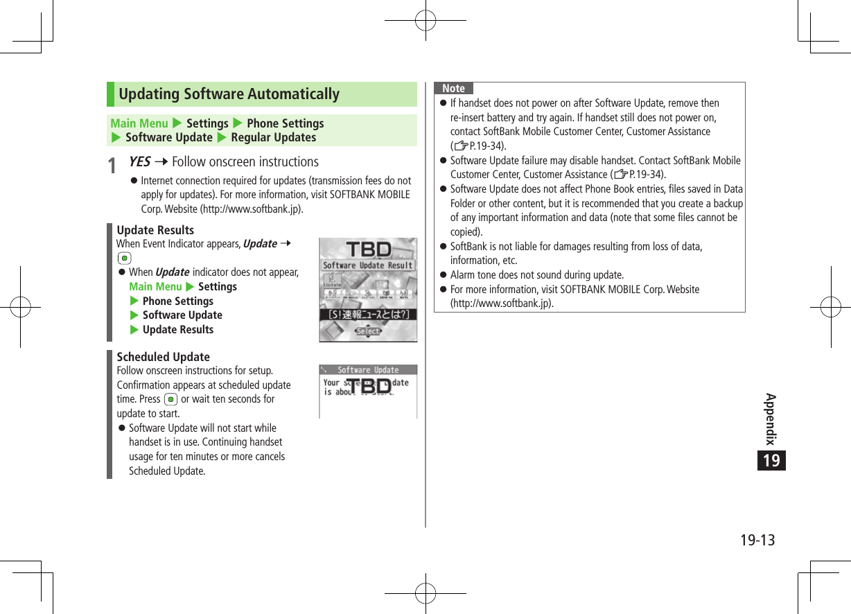 Appendix19-1319Updating Software AutomaticallyMain Menu 4 Settings 4 Phone Settings 4 Software Update 4 Regular Updates1 YES 7 Follow onscreen instructions 󱛠Internet connection required for updates (transmission fees do not apply for updates). For more information, visit SOFTBANK MOBILE Corp. Website (http://www.softbank.jp).Update ResultsWhen Event Indicator appears, Update 7  󱛠When Update indicator does not appear, Main Menu 4 Settings 4 Phone Settings 4 Software Update 4 Update ResultsScheduled UpdateFollow onscreen instructions for setup.Confirmation appears at scheduled update time. Press   or wait ten seconds for update to start. 󱛠Software Update will not start while handset is in use. Continuing handset usage for ten minutes or more cancels Scheduled Update.Note 󱛠If handset does not power on after Software Update, remove then re-insert battery and try again. If handset still does not power on, contact SoftBank Mobile Customer Center, Customer Assistance  (ZP.19-34). 󱛠Software Update failure may disable handset. Contact SoftBank Mobile Customer Center, Customer Assistance (ZP.19-34). 󱛠Software Update does not affect Phone Book entries, files saved in Data Folder or other content, but it is recommended that you create a backup of any important information and data (note that some files cannot be copied). 󱛠SoftBank is not liable for damages resulting from loss of data, information, etc. 󱛠Alarm tone does not sound during update. 󱛠For more information, visit SOFTBANK MOBILE Corp. Website  (http://www.softbank.jp).