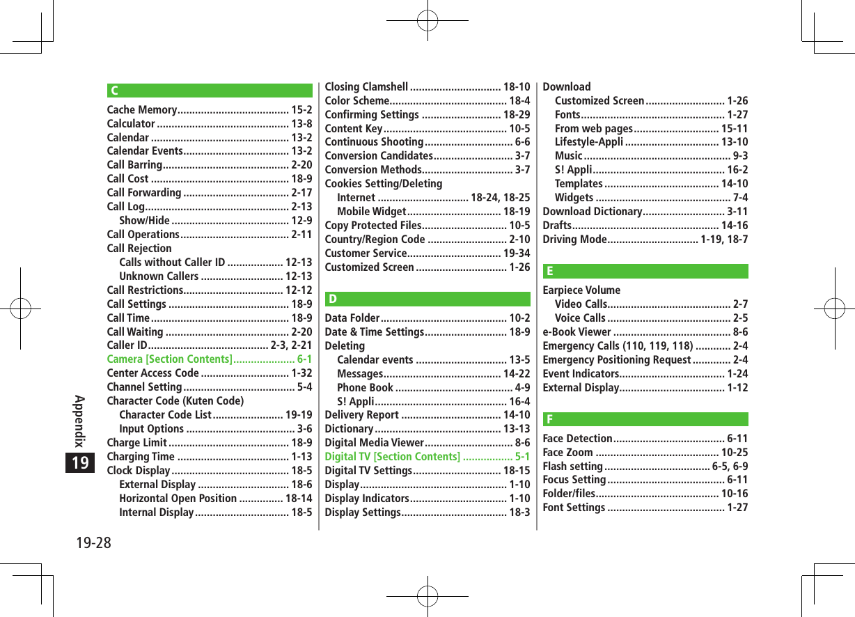 19-28Appendix19CCache Memory ...................................... 15-2Calculator ............................................. 13-8Calendar ............................................... 13-2Calendar Events .................................... 13-2Call Barring ........................................... 2-20Call Cost ............................................... 18-9Call Forwarding .................................... 2-17Call Log ................................................. 2-13Show/Hide ........................................ 12-9Call Operations ..................................... 2-11Call RejectionCalls without Caller ID ................... 12-13Unknown Callers ............................ 12-13Call Restrictions.................................. 12-12Call Settings ......................................... 18-9Call Time ............................................... 18-9Call Waiting .......................................... 2-20Caller ID ......................................... 2-3, 2-21Camera [Section Contents] ..................... 6-1Center Access Code .............................. 1-32Channel Setting ...................................... 5-4Character Code (Kuten Code)Character Code List ........................ 19-19Input Options ..................................... 3-6Charge Limit ......................................... 18-9Charging Time ...................................... 1-13Clock Display ........................................ 18-5External Display ............................... 18-6Horizontal Open Position ............... 18-14Internal Display ................................ 18-5Closing Clamshell ............................... 18-10Color Scheme........................................ 18-4Confirming Settings ........................... 18-29Content Key .......................................... 10-5Continuous Shooting .............................. 6-6Conversion Candidates ........................... 3-7Conversion Methods............................... 3-7Cookies Setting/DeletingInternet ............................... 18-24, 18-25Mobile Widget ................................ 18-19Copy Protected Files ............................. 10-5Country/Region Code ........................... 2-10Customer Service................................ 19-34Customized Screen ............................... 1-26DData Folder ........................................... 10-2Date &amp; Time Settings ............................ 18-9DeletingCalendar events ............................... 13-5Messages ........................................ 14-22Phone Book ........................................ 4-9S! Appli ............................................. 16-4Delivery Report .................................. 14-10Dictionary ........................................... 13-13Digital Media Viewer .............................. 8-6Digital TV [Section Contents] ................. 5-1Digital TV Settings .............................. 18-15Display .................................................. 1-10Display Indicators ................................. 1-10Display Settings .................................... 18-3DownloadCustomized Screen ........................... 1-26Fonts ................................................. 1-27From web pages ............................. 15-11Lifestyle-Appli ................................ 13-10Music .................................................. 9-3S! Appli ............................................. 16-2Templates ....................................... 14-10Widgets .............................................. 7-4Download Dictionary ............................ 3-11Drafts .................................................. 14-16Driving Mode ............................... 1-19, 18-7EEarpiece VolumeVideo Calls.......................................... 2-7Voice Calls .......................................... 2-5e-Book Viewer ........................................ 8-6Emergency Calls (110, 119, 118) ............ 2-4Emergency Positioning Request ............. 2-4Event Indicators.................................... 1-24External Display.................................... 1-12FFace Detection ...................................... 6-11Face Zoom .......................................... 10-25Flash setting .................................... 6-5, 6-9Focus Setting ........................................ 6-11Folder/files .......................................... 10-16Font Settings ........................................ 1-27