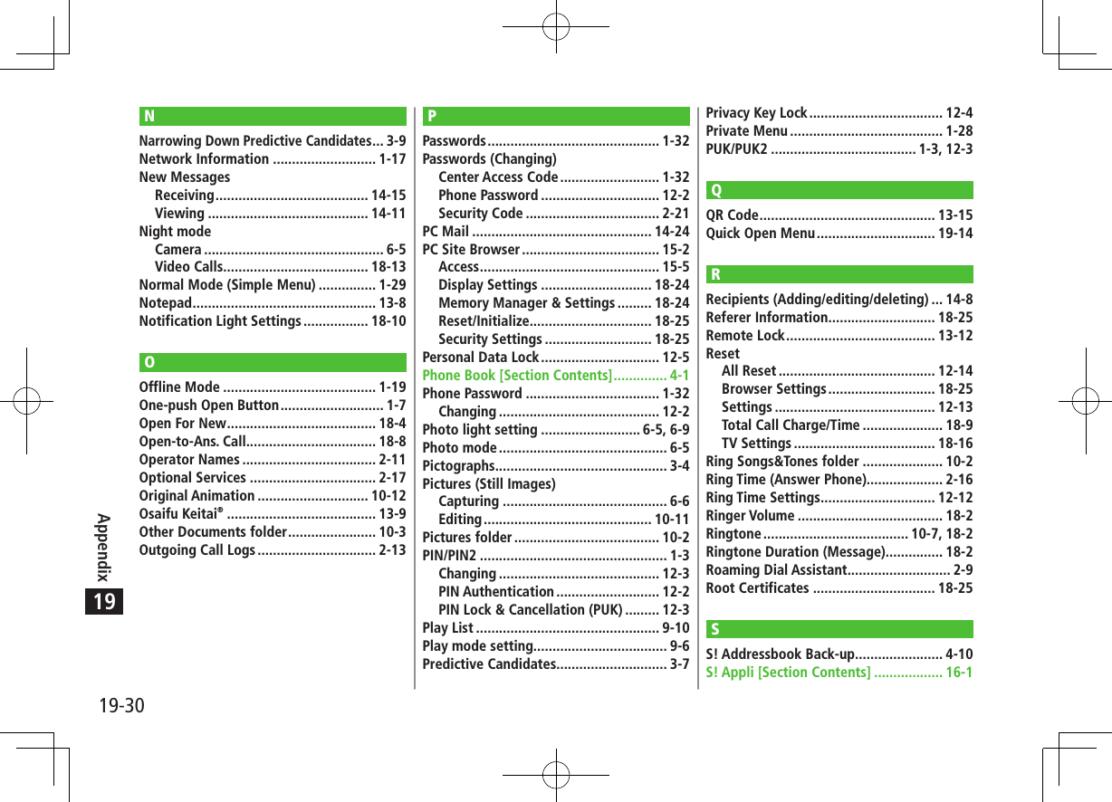 19-30Appendix19NNarrowing Down Predictive Candidates ... 3-9Network Information ........................... 1-17New MessagesReceiving ........................................ 14-15Viewing .......................................... 14-11Night modeCamera ............................................... 6-5Video Calls...................................... 18-13Normal Mode (Simple Menu) ............... 1-29Notepad ................................................ 13-8Notification Light Settings ................. 18-10OOffline Mode ........................................ 1-19One-push Open Button ........................... 1-7Open For New ....................................... 18-4Open-to-Ans. Call.................................. 18-8Operator Names ................................... 2-11Optional Services ................................. 2-17Original Animation ............................. 10-12Osaifu Keitai® ....................................... 13-9Other Documents folder ....................... 10-3Outgoing Call Logs ............................... 2-13PPasswords ............................................. 1-32Passwords (Changing)Center Access Code .......................... 1-32Phone Password ............................... 12-2Security Code ................................... 2-21PC Mail ............................................... 14-24PC Site Browser .................................... 15-2Access ............................................... 15-5Display Settings ............................. 18-24Memory Manager &amp; Settings ......... 18-24Reset/Initialize................................ 18-25Security Settings ............................ 18-25Personal Data Lock ............................... 12-5Phone Book [Section Contents] .............. 4-1Phone Password ................................... 1-32Changing .......................................... 12-2Photo light setting .......................... 6-5, 6-9Photo mode ............................................ 6-5Pictographs ............................................. 3-4Pictures (Still Images)Capturing ........................................... 6-6Editing ............................................ 10-11Pictures folder ...................................... 10-2PIN/PIN2 ................................................. 1-3Changing .......................................... 12-3PIN Authentication ........................... 12-2PIN Lock &amp; Cancellation (PUK) ......... 12-3Play List ................................................ 9-10Play mode setting................................... 9-6Predictive Candidates............................. 3-7Privacy Key Lock ................................... 12-4Private Menu ........................................ 1-28PUK/PUK2 ...................................... 1-3, 12-3QQR Code .............................................. 13-15Quick Open Menu ............................... 19-14RRecipients (Adding/editing/deleting) ... 14-8Referer Information ............................ 18-25Remote Lock ....................................... 13-12ResetAll Reset ......................................... 12-14Browser Settings ............................ 18-25Settings .......................................... 12-13Total Call Charge/Time ..................... 18-9TV Settings ..................................... 18-16Ring Songs&amp;Tones folder ..................... 10-2Ring Time (Answer Phone).................... 2-16Ring Time Settings .............................. 12-12Ringer Volume ...................................... 18-2Ringtone ...................................... 10-7, 18-2Ringtone Duration (Message) ............... 18-2Roaming Dial Assistant ........................... 2-9Root Certificates ................................ 18-25SS! Addressbook Back-up....................... 4-10S! Appli [Section Contents] .................. 16-1