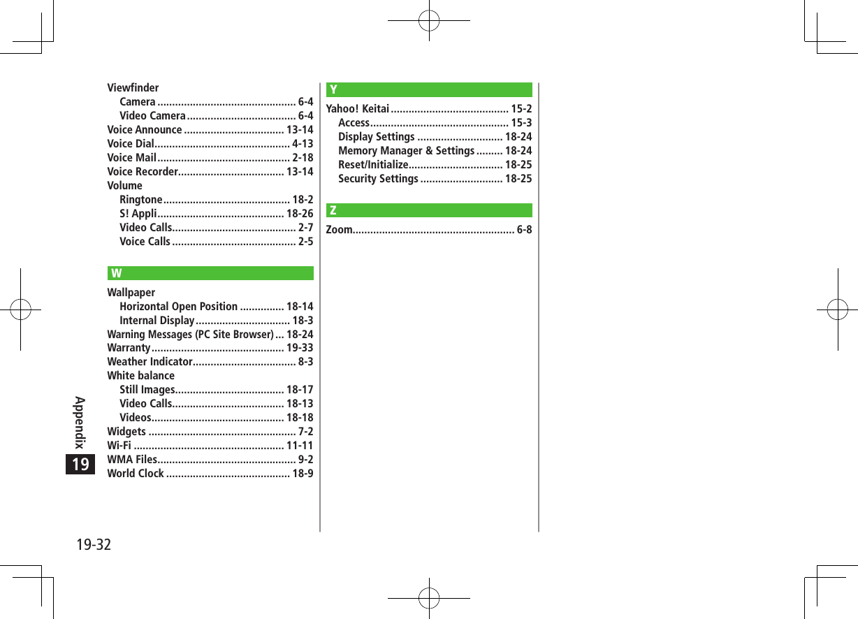 19-32Appendix19ViewfinderCamera ............................................... 6-4Video Camera ..................................... 6-4Voice Announce .................................. 13-14Voice Dial .............................................. 4-13Voice Mail ............................................. 2-18Voice Recorder.................................... 13-14VolumeRingtone ........................................... 18-2S! Appli ........................................... 18-26Video Calls.......................................... 2-7Voice Calls .......................................... 2-5WWallpaperHorizontal Open Position ............... 18-14Internal Display ................................ 18-3Warning Messages (PC Site Browser) ... 18-24Warranty ............................................. 19-33Weather Indicator ................................... 8-3White balanceStill Images..................................... 18-17Video Calls...................................... 18-13Videos ............................................. 18-18Widgets .................................................. 7-2Wi-Fi ................................................... 11-11WMA Files ............................................... 9-2World Clock .......................................... 18-9YYahoo! Keitai ........................................ 15-2Access ............................................... 15-3Display Settings ............................. 18-24Memory Manager &amp; Settings ......... 18-24Reset/Initialize................................ 18-25Security Settings ............................ 18-25ZZoom....................................................... 6-8