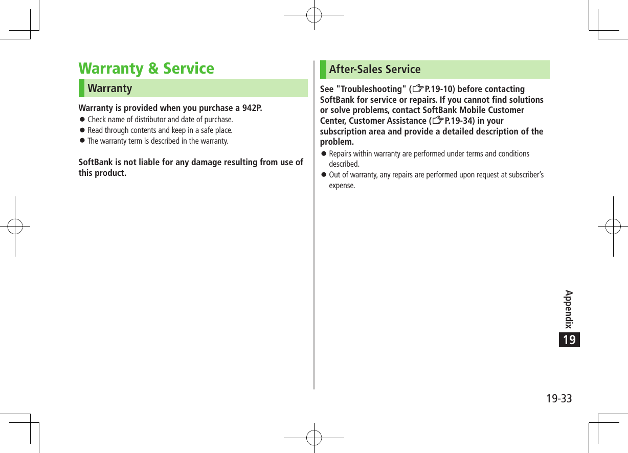 Appendix19-3319Warranty &amp; ServiceWarrantyWarranty is provided when you purchase a 942P. ⿟Check name of distributor and date of purchase. ⿟Read through contents and keep in a safe place. ⿟The warranty term is described in the warranty.SoftBank is not liable for any damage resulting from use of this product.After-Sales ServiceSee &quot;Troubleshooting&quot; (ZP.19-10) before contacting SoftBank for service or repairs. If you cannot find solutions or solve problems, contact SoftBank Mobile Customer Center, Customer Assistance (ZP.19-34) in your subscription area and provide a detailed description of the problem. ⿟Repairs within warranty are performed under terms and conditions described. ⿟Out of warranty, any repairs are performed upon request at subscriber’s expense.