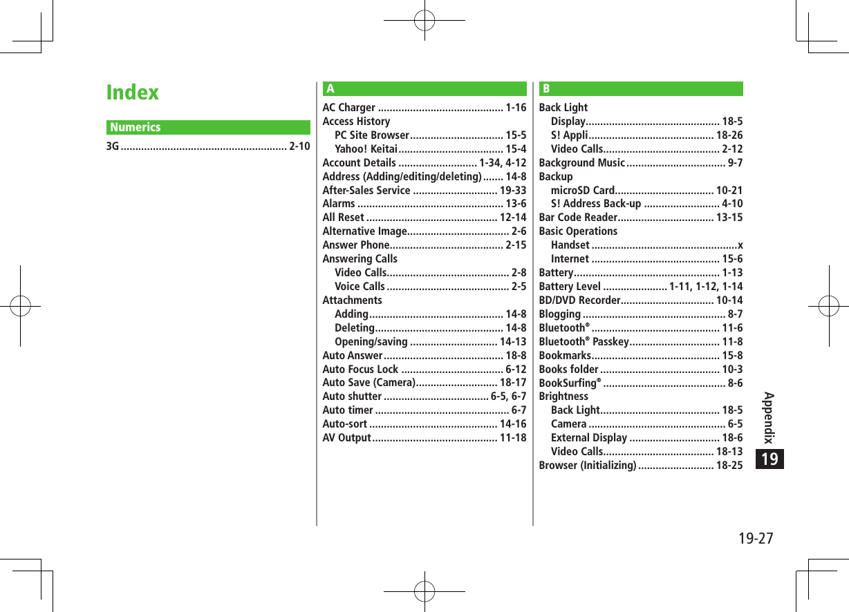 19-27Appendix19IndexNumerics3G ......................................................... 2-10BBack LightDisplay .............................................. 18-5S! Appli ........................................... 18-26Video Calls........................................ 2-12Background Music .................................. 9-7BackupmicroSD Card .................................. 10-21S! Address Back-up .......................... 4-10Bar Code Reader ................................. 13-15Basic OperationsHandset ..................................................xInternet ............................................ 15-6Battery .................................................. 1-13Battery Level ...................... 1-11, 1-12, 1-14BD/DVD Recorder................................ 10-14Blogging ................................................. 8-7Bluetooth® ............................................ 11-6Bluetooth® Passkey ............................... 11-8Bookmarks ............................................ 15-8Books folder ......................................... 10-3BookSurfing® .......................................... 8-6BrightnessBack Light ......................................... 18-5Camera ............................................... 6-5External Display ............................... 18-6Video Calls...................................... 18-13Browser (Initializing) .......................... 18-25AAC Charger ........................................... 1-16Access HistoryPC Site Browser ................................ 15-5Yahoo! Keitai .................................... 15-4Account Details ........................... 1-34, 4-12Address (Adding/editing/deleting) ....... 14-8After-Sales Service ............................. 19-33Alarms .................................................. 13-6All Reset ............................................. 12-14Alternative Image................................... 2-6Answer Phone....................................... 2-15Answering CallsVideo Calls.......................................... 2-8Voice Calls .......................................... 2-5AttachmentsAdding .............................................. 14-8Deleting ............................................ 14-8Opening/saving .............................. 14-13Auto Answer ......................................... 18-8Auto Focus Lock ................................... 6-12Auto Save (Camera) ............................ 18-17Auto shutter .................................... 6-5, 6-7Auto timer .............................................. 6-7Auto-sort ............................................ 14-16AV Output ........................................... 11-18