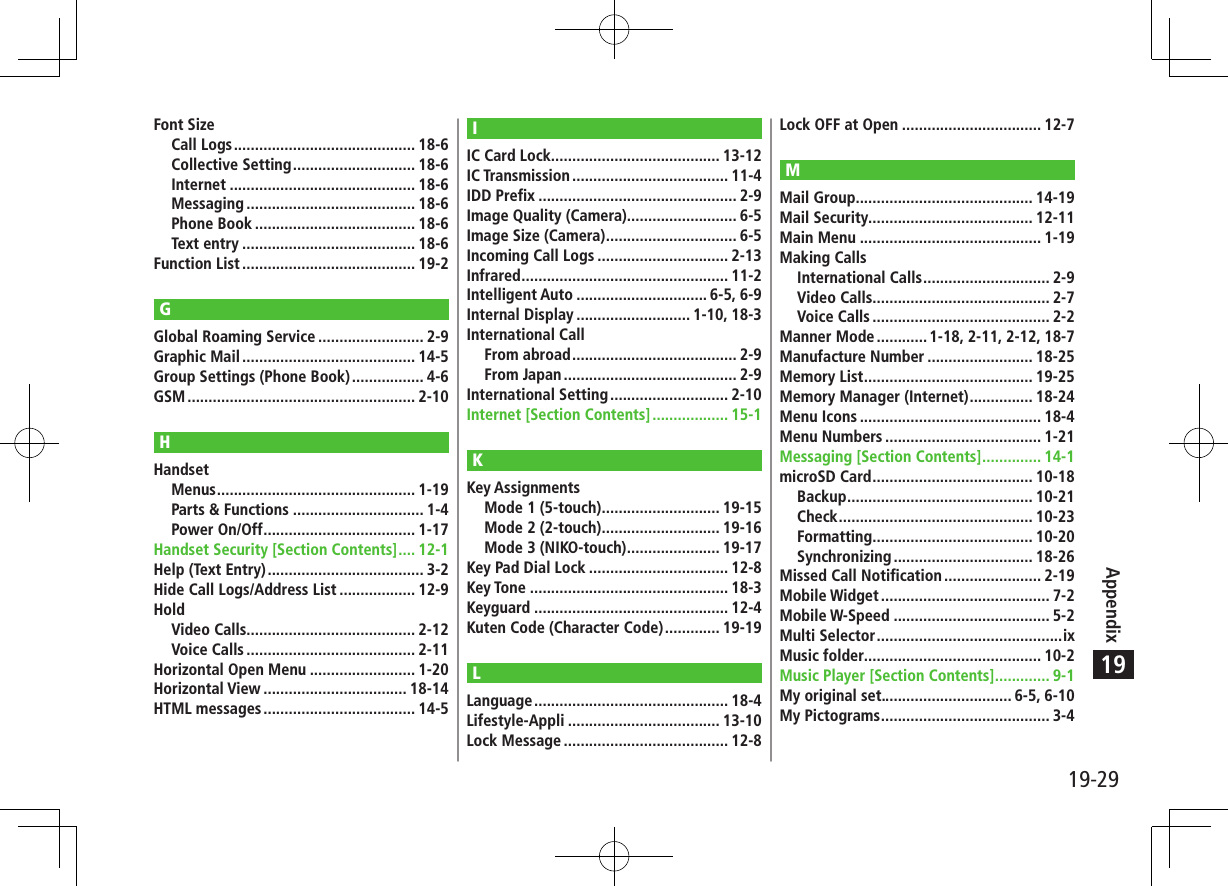 19-29Appendix19Font SizeCall Logs ........................................... 18-6Collective Setting ............................. 18-6Internet ............................................ 18-6Messaging ........................................ 18-6Phone Book ...................................... 18-6Text entry ......................................... 18-6Function List ......................................... 19-2GGlobal Roaming Service ......................... 2-9Graphic Mail ......................................... 14-5Group Settings (Phone Book) ................. 4-6GSM ...................................................... 2-10HHandsetMenus ............................................... 1-19Parts &amp; Functions ............................... 1-4Power On/Off .................................... 1-17Handset Security [Section Contents] .... 12-1Help (Text Entry) ..................................... 3-2Hide Call Logs/Address List .................. 12-9HoldVideo Calls........................................ 2-12Voice Calls ........................................ 2-11Horizontal Open Menu ......................... 1-20Horizontal View .................................. 18-14HTML messages .................................... 14-5IIC Card Lock ........................................ 13-12IC Transmission ..................................... 11-4IDD Prefix ............................................... 2-9Image Quality (Camera).......................... 6-5Image Size (Camera) ............................... 6-5Incoming Call Logs ............................... 2-13Infrared ................................................. 11-2Intelligent Auto ............................... 6-5, 6-9Internal Display ........................... 1-10, 18-3International CallFrom abroad ....................................... 2-9From Japan ......................................... 2-9International Setting ............................ 2-10Internet [Section Contents] .................. 15-1KKey AssignmentsMode 1 (5-touch) ............................ 19-15Mode 2 (2-touch) ............................ 19-16Mode 3 (NIKO-touch) ...................... 19-17Key Pad Dial Lock ................................. 12-8Key Tone ............................................... 18-3Keyguard .............................................. 12-4Kuten Code (Character Code) ............. 19-19LLanguage .............................................. 18-4Lifestyle-Appli .................................... 13-10Lock Message ....................................... 12-8Lock OFF at Open ................................. 12-7MMail Group .......................................... 14-19Mail Security....................................... 12-11Main Menu ........................................... 1-19Making CallsInternational Calls .............................. 2-9Video Calls.......................................... 2-7Voice Calls .......................................... 2-2Manner Mode ............ 1-18, 2-11, 2-12, 18-7Manufacture Number ......................... 18-25Memory List ........................................ 19-25Memory Manager (Internet) ............... 18-24Menu Icons ........................................... 18-4Menu Numbers ..................................... 1-21Messaging [Section Contents] .............. 14-1microSD Card ...................................... 10-18Backup ............................................ 10-21Check .............................................. 10-23Formatting ...................................... 10-20Synchronizing ................................. 18-26Missed Call Notification ....................... 2-19Mobile Widget ........................................ 7-2Mobile W-Speed ..................................... 5-2Multi Selector ............................................ixMusic folder.......................................... 10-2Music Player [Section Contents] ............. 9-1My original set............................... 6-5, 6-10My Pictograms ........................................ 3-4