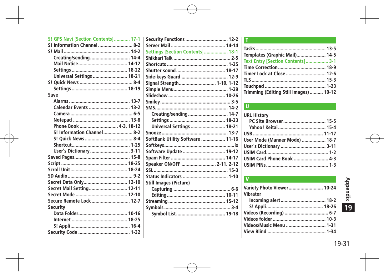 19-31Appendix19S! GPS Navi [Section Contents] ............ 17-1S! Information Channel .......................... 8-2S! Mail .................................................. 14-2Creating/sending .............................. 14-4Mail Notice ..................................... 14-12Settings .......................................... 18-22Universal Settings .......................... 18-21S! Quick News ........................................ 8-4Settings .......................................... 18-19SaveAlarms .............................................. 13-7Calendar Events ............................... 13-2Camera ............................................... 6-5Notepad ........................................... 13-8Phone Book ............................. 4-3, 18-12S! Information Channel ...................... 8-2S! Quick News .................................... 8-4Shortcut ............................................ 1-25User&apos;s Dictionary .............................. 3-11Saved Pages .......................................... 15-8Script .................................................. 18-25Scroll Unit ........................................... 18-24SD Audio ................................................. 9-2Secret Data Only ................................. 12-10Secret Mail Setting ............................. 12-11Secret Mode ....................................... 12-10Secure Remote Lock ............................. 12-7SecurityData Folder ..................................... 10-16Internet .......................................... 18-25S! Appli ............................................. 16-4Security Code ....................................... 1-32Security Functions ................................ 12-2Server Mail ......................................... 14-14Settings [Section Contents] .................. 18-1Shikkari Talk ........................................... 2-5Shortcuts .............................................. 1-25Shutter sound ..................................... 18-17Side-keys Guard ................................... 12-9Signal Strength ............................ 1-10, 1-12Simple Menu ......................................... 1-29Slideshow ........................................... 10-26Smiley ..................................................... 3-5SMS ....................................................... 14-2Creating/sending .............................. 14-7Settings .......................................... 18-23Universal Settings .......................... 18-21Snooze .................................................. 13-7SoftBank Utility Software .................. 11-16Softkeys .....................................................ixSoftware Update ................................ 19-12Spam Filter ......................................... 14-17Speaker ON/OFF .......................... 2-11, 2-12SSL ........................................................ 15-3Status Indicators .................................. 1-10Still Images (Picture)Capturing ........................................... 6-6Editing ............................................ 10-11Streaming ........................................... 15-12Symbols .................................................. 3-4Symbol List ..................................... 19-18TTasks ..................................................... 13-5Templates (Graphic Mail)...................... 14-5Text Entry [Section Contents] ................. 3-1Time Correction .................................... 18-9Timer Lock at Close .............................. 12-6TLS ........................................................ 15-3Touchpad .............................................. 1-23Trimming (Editing Still Images) .......... 10-12UURL HistoryPC Site Browser ................................ 15-5Yahoo! Keitai .................................... 15-4USB ..................................................... 11-17User Mode (Manner Mode) .................. 18-7User&apos;s Dictionary .................................. 3-11USIM Card ............................................... 1-2USIM Card Phone Book .......................... 4-3USIM PINs ............................................... 1-3VVariety Photo Viewer .......................... 10-24VibratorIncoming alert .................................. 18-2S! Appli ........................................... 18-26Videos (Recording) ................................. 6-7Videos folder ........................................ 10-3Videos/Music Menu .............................. 1-31View Blind ............................................ 1-34