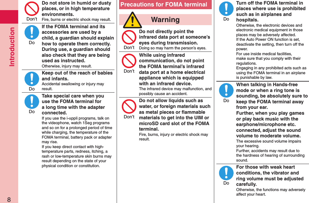 Introduction8Do not store in humid or dusty places, or in high temperature environments.Fire, burns or electric shock may result.If the FOMA terminal and its accessories are used by a child, a guardian should explain how to operate them correctly. During use, a guardian should also check that they are being used as instructed.Otherwise, injury may result.Keep out of the reach of babies and infants.Accidental swallowing or injury may result.Take special care when you use the FOMA terminal for a long time with the adapter connected.If you use the i-αppli programs, talk on the videophone, watch 1Seg programs and so on for a prolonged period of time while charging, the temperature of the FOMA terminal, battery pack or adapter may rise.  If you keep direct contact with high-temperature parts, redness, itching, a rash or low-temperature skin burns may result depending on the state of your physical condition or constitution.Precautions for FOMA terminal  WarningDo not directly point the infrared data port at someone’s eyes during transmission.Doing so may harm the person’s eyes.While using infrared communication, do not point the FOMA terminal’s infrared data port at a home electrical appliance which is equipped with an infrared device.The infrared device may malfunction, and possibly cause an accident.Do not allow liquids such as water, or foreign materials such as metal pieces or ﬂammable materials to get into the UIM or microSD card slot of the FOMA terminal.Fire, burns, injury or electric shock may result.Turn off the FOMA terminal in places where use is prohibited such as in airplanes and hospitals.Otherwise, the electronic devices and electronic medical equipment in those places may be adversely affected.  If the Auto Power ON function is set, deactivate the setting, then turn off the power.  For use inside medical facilities, make sure that you comply with their regulations. Engaging in any prohibited acts such as using the FOMA terminal in an airplane is punishable by law.When talking in Hands-free mode or when a ring tone is sounding, be absolutely sure to keep the FOMA terminal away from your ear. Further, when you play games or play back music with the earphone/microphone etc.connected, adjust the sound volume to moderate volume.The excessive sound volume impairs your hearing. Further, accidents may result due to the hardness of hearing of surrounding sound.For those with weak heart conditions, the vibrator and ring volume must be adjusted carefully.Otherwise, the functions may adversely affect your heart.Don’tDoDoDoDon’tDon’tDon’tDoDoDo