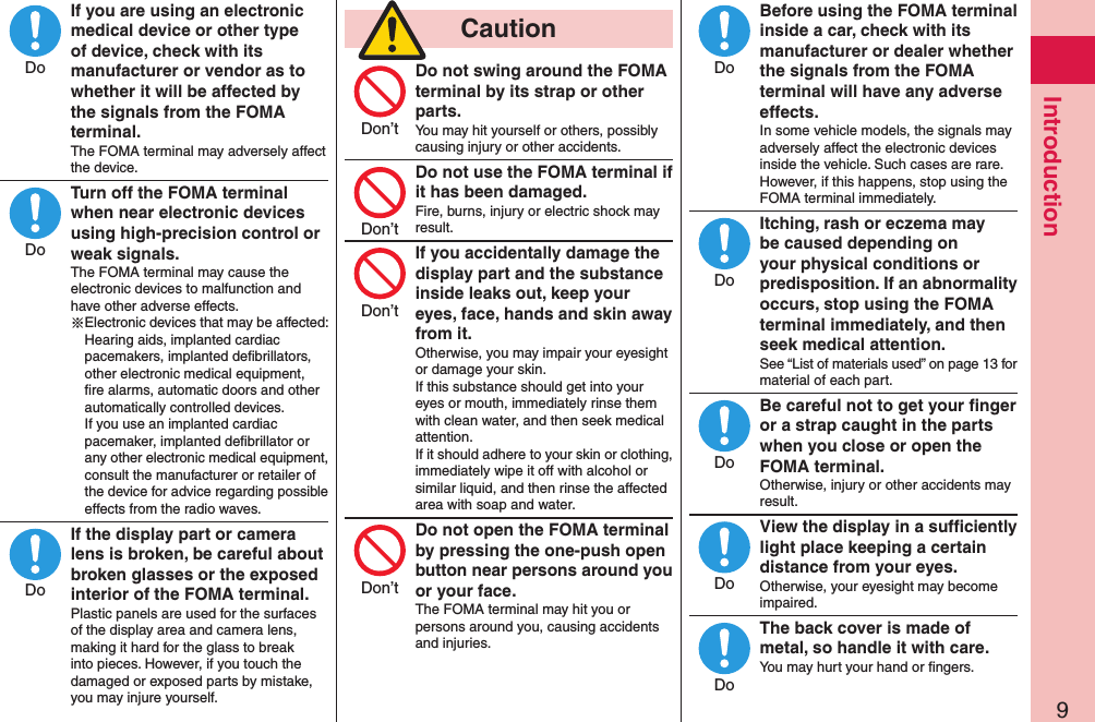 9IntroductionIf you are using an electronic medical device or other type of device, check with its manufacturer or vendor as to whether it will be affected by the signals from the FOMA terminal.The FOMA terminal may adversely affect the device.Turn off the FOMA terminal when near electronic devices using high-precision control or weak signals.The FOMA terminal may cause the electronic devices to malfunction and have other adverse effects.※Electronic devices that may be affected: Hearing aids, implanted cardiac pacemakers, implanted deﬁbrillators, other electronic medical equipment, ﬁre alarms, automatic doors and other automatically controlled devices. If you use an implanted cardiac pacemaker, implanted deﬁbrillator or any other electronic medical equipment, consult the manufacturer or retailer of the device for advice regarding possible effects from the radio waves.If the display part or camera lens is broken, be careful about broken glasses or the exposed interior of the FOMA terminal.Plastic panels are used for the surfaces of the display area and camera lens, making it hard for the glass to break into pieces. However, if you touch the damaged or exposed parts by mistake, you may injure yourself.  CautionDo not swing around the FOMA terminal by its strap or other parts.You may hit yourself or others, possibly causing injury or other accidents.Do not use the FOMA terminal if it has been damaged.Fire, burns, injury or electric shock may result.If you accidentally damage the display part and the substance inside leaks out, keep your eyes, face, hands and skin away from it.Otherwise, you may impair your eyesight or damage your skin.If this substance should get into your eyes or mouth, immediately rinse them with clean water, and then seek medical attention.If it should adhere to your skin or clothing, immediately wipe it off with alcohol or similar liquid, and then rinse the affected area with soap and water.Do not open the FOMA terminal by pressing the one-push open button near persons around you or your face.The FOMA terminal may hit you or persons around you, causing accidents and injuries.Before using the FOMA terminal inside a car, check with its manufacturer or dealer whether the signals from the FOMA terminal will have any adverse effects.In some vehicle models, the signals may adversely affect the electronic devices inside the vehicle. Such cases are rare. However, if this happens, stop using the FOMA terminal immediately.Itching, rash or eczema may be caused depending on your physical conditions or predisposition. If an abnormality occurs, stop using the FOMA terminal immediately, and then seek medical attention.See “List of materials used” on page 13 for material of each part.Be careful not to get your ﬁnger or a strap caught in the parts when you close or open the FOMA terminal.Otherwise, injury or other accidents may result.View the display in a sufﬁciently light place keeping a certain distance from your eyes.Otherwise, your eyesight may become impaired.The back cover is made of metal, so handle it with care.You may hurt your hand or ﬁngers.DoDoDoDon’tDon’tDon’tDon’tDoDoDoDoDo