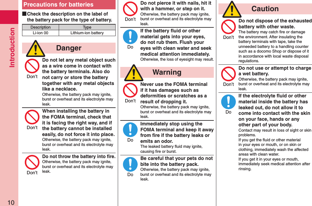 Introduction10Precautions for batteries ■Check the description on the label of the battery pack for the type of battery.Description TypeLi-ion 00 Lithium-ion battery  DangerDo not let any metal object such as a wire come in contact with the battery terminals. Also do not carry or store the battery together with any metal objects like a necklace.Otherwise, the battery pack may ignite, burst or overheat and its electrolyte may leak.When installing the battery in the FOMA terminal, check that it is facing the right way, and if the battery cannot be installed easily, do not force it into place.Otherwise, the battery pack may ignite, burst or overheat and its electrolyte may leak.Do not throw the battery into ﬁre.Otherwise, the battery pack may ignite, burst or overheat and its electrolyte may leak.Do not pierce it with nails, hit it with a hammer, or step on it.Otherwise, the battery pack may ignite, burst or overheat and its electrolyte may leak.If the battery ﬂuid or other material gets into your eyes, do not rub them. Flush your eyes with clean water and seek medical attention immediately.Otherwise, the loss of eyesight may result.  WarningNever use the FOMA terminal if it has damages such as deformities or scratches as a result of dropping it.Otherwise, the battery pack may ignite, burst or overheat and its electrolyte may leak.Immediately stop using the FOMA terminal and keep it away from ﬁre if the battery leaks or emits an odor.The leaked battery ﬂuid may ignite, causing ﬁre or burst.Be careful that your pets do not bite into the battery pack.Otherwise, the battery pack may ignite, burst or overheat and its electrolyte may leak.  CautionDo not dispose of the exhausted battery with other waste.The battery may catch ﬁre or damage the environment. After insulating the battery terminals with tape, take the unneeded battery to a handling counter such as a docomo Shop or dispose of it in accordance with local waste disposal regulations.Do not use or attempt to charge a wet battery.Otherwise, the battery pack may ignite, burst or overheat and its electrolyte may leak.If the electrolyte ﬂuid or other material inside the battery has leaked out, do not allow it to come into contact with the skin on your face, hands or any other part of your body.Contact may result in loss of sight or skin problems.If you get the ﬂuid or other material in your eyes or mouth, or on skin or clothing, immediately wash the affected areas with clean water.If you get it in your eyes or mouth, immediately seek medical attention after rinsing.Don’tDon’tDon’tDon’tDoDon’tDoDoDon’tDon’tDo