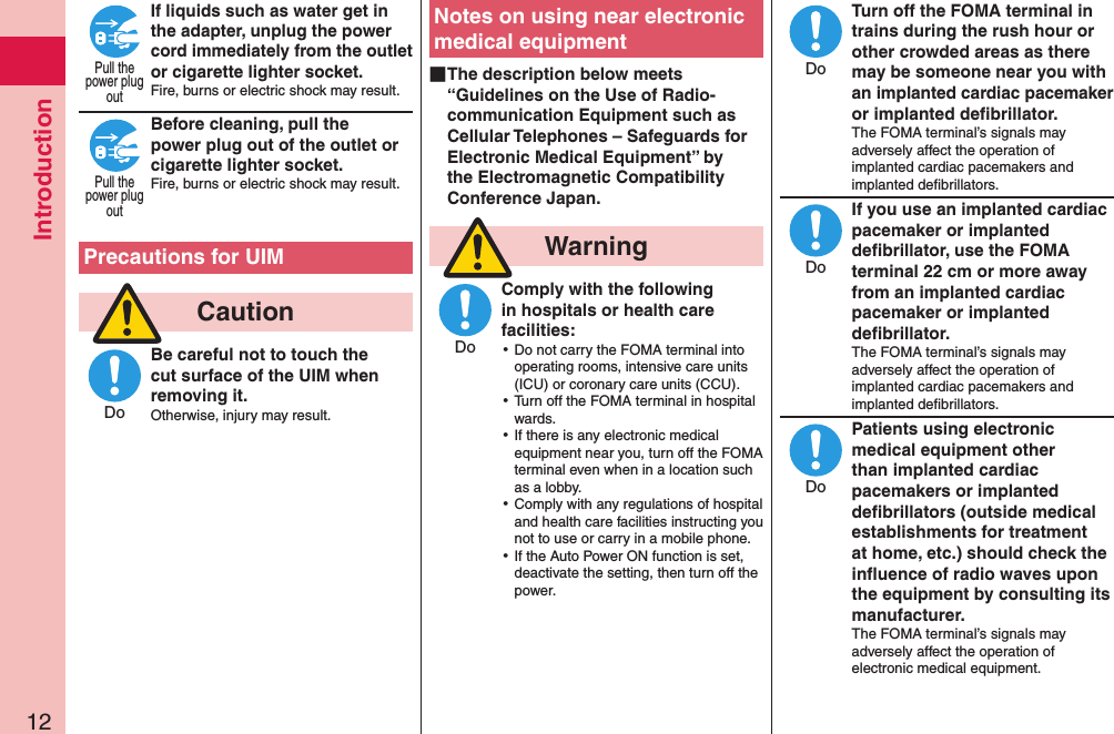 Introduction12If liquids such as water get in the adapter, unplug the power cord immediately from the outlet or cigarette lighter socket.Fire, burns or electric shock may result. Before cleaning, pull the power plug out of the outlet or cigarette lighter socket.Fire, burns or electric shock may result.  Precautions for UIM  CautionBe careful not to touch the cut surface of the UIM when removing it.Otherwise, injury may result.Notes on using near electronic medical equipment ■The description below meets “Guidelines on the Use of Radio-communication Equipment such as Cellular Telephones – Safeguards for Electronic Medical Equipment” by the Electromagnetic Compatibility Conference Japan.  WarningComply with the following in hospitals or health care facilities: ⿠Do not carry the FOMA terminal into operating rooms, intensive care units (ICU) or coronary care units (CCU). ⿠Turn off the FOMA terminal in hospital wards. ⿠If there is any electronic medical equipment near you, turn off the FOMA terminal even when in a location such as a lobby. ⿠Comply with any regulations of hospital and health care facilities instructing you not to use or carry in a mobile phone. ⿠If the Auto Power ON function is set, deactivate the setting, then turn off the power.Turn off the FOMA terminal in trains during the rush hour or other crowded areas as there may be someone near you with an implanted cardiac pacemaker or implanted deﬁbrillator.The FOMA terminal’s signals may adversely affect the operation of implanted cardiac pacemakers and implanted deﬁbrillators.If you use an implanted cardiac pacemaker or implanted deﬁbrillator, use the FOMA terminal 22 cm or more away from an implanted cardiac pacemaker or implanted deﬁbrillator.The FOMA terminal’s signals may adversely affect the operation of implanted cardiac pacemakers and implanted deﬁbrillators.Patients using electronic medical equipment other than implanted cardiac pacemakers or implanted deﬁbrillators (outside medical establishments for treatment at home, etc.) should check the inﬂuence of radio waves upon the equipment by consulting its manufacturer.The FOMA terminal’s signals may adversely affect the operation of electronic medical equipment.Pull thepower plugoutPull thepower plugoutDoDoDoDoDo