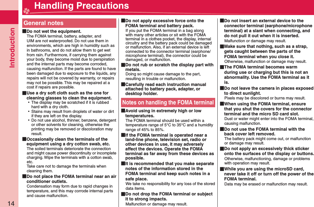 Introduction14General notes Do not wet the equipment.The FOMA terminal, battery, adapter, and UIM are not waterproofed. Do not use them in environments, which are high in humidity such as in bathrooms, and do not allow them to get wet from rain. Furthermore, if carrying them against your body, they become moist due to perspiration and the internal parts may become corroded, causing malfunction. If the parts are found to have been damaged due to exposure to the liquids, any repairs will not be covered by warranty, or repairs may not be possible. This may be repaired at a cost if repairs are possible. Use a dry soft cloth such as the one for cleaning glasses to clean the equipment. ⿠The display may be scratched if it is rubbed hard with a dry cloth. ⿠Stains may result from droplets of water or dirt if they are left on the display. ⿠Do not use alcohol, thinner, benzene, detergent or other solvents for cleaning, otherwise the printing may be removed or discoloration may result. Occasionally clean the terminals of the equipment using a dry cotton swab, etc.The soiled terminals deteriorate the connection and might cause power discontinuity or incomplete charging. Wipe the terminals with a cotton swab, etc.Take care not to damage the terminals when cleaning them. Do not place the FOMA terminal near an air conditioner outlets.Condensation may form due to rapid changes in temperature, and this may corrode internal parts and cause malfunction. Do not apply excessive force onto the FOMA terminal and battery pack.If you put the FOMA terminal in a bag along with many other articles or sit with the FOMA terminal in a clothes pocket, the display, internal circuitry and the battery pack could be damaged or malfunction. Also, if an external device is left connected to the connector terminal (earphone/microphone terminal), the connector could be damaged, or malfunction. Do not rub or scratch the display part with metals.Doing so might cause damage to the part, resulting in trouble or malfunction. Carefully read each instruction manual attached to battery pack, adapter, or desktop holder.Notes on handling the FOMA terminal Avoid using in extremely high or low temperatures.The FOMA terminal should be used within a temperature range of 5°C to 35°C and a humidity range of 45% to 85%. If the FOMA terminal is operated near a land-line phone, television set, radio or other devices in use, it may adversely affect the devices. Operate the FOMA terminal as far away from these devices as possible. It is recommended that you make separate notes of the information stored in the FOMA terminal and keep such notes in a safe place.We take no responsibility for any loss of the stored data items. Do not drop the FOMA terminal or subject it to strong impacts.Malfunction or damage may result. Do not insert an external device to the connector terminal (earphone/microphone terminal) at a slant when connecting, and do not pull it out when it is inserted.Malfunction or damage may result. Make sure that nothing, such as a strap, gets caught between the parts of the FOMA terminal when you close it.Otherwise, malfunction or damage may result. The FOMA terminal becomes warm during use or charging but this is not an abnormality. Use the FOMA terminal as it is. Do not leave the camera in places exposed to direct sunlight.Pixels may be discolored or burns may result. When using the FOMA terminal, ensure that you shut the covers for the connector terminal and the micro SD card slot.Dust or water might enter into the FOMA terminal, causing malfunction. Do not use the FOMA terminal with the back cover left removed.The battery pack might come out, or malfunction or damage may result. Do not apply an excessively thick sticker onto the surfaces of the display or buttons.Otherwise, malfunctioning, damage or problems with operation may result. While you are using the microSD card, never take it off or turn off the power of the FOMA terminal.Data may be erased or malfunction may result. Handling Precautions