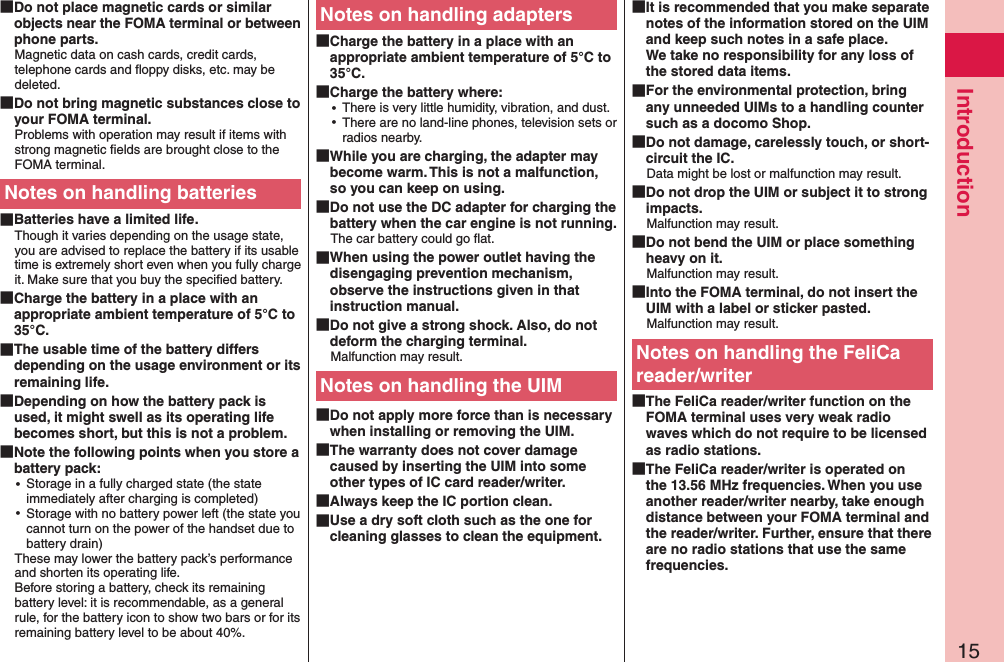 15Introduction Do not place magnetic cards or similar objects near the FOMA terminal or between phone parts.Magnetic data on cash cards, credit cards, telephone cards and ﬂoppy disks, etc. may be deleted. Do not bring magnetic substances close to your FOMA terminal.Problems with operation may result if items with strong magnetic ﬁelds are brought close to the FOMA terminal.Notes on handling batteries Batteries have a limited life.Though it varies depending on the usage state, you are advised to replace the battery if its usable time is extremely short even when you fully charge it. Make sure that you buy the speciﬁed battery. Charge the battery in a place with an appropriate ambient temperature of 5°C to 35°C. The usable time of the battery differs depending on the usage environment or its remaining life. Depending on how the battery pack is used, it might swell as its operating life becomes short, but this is not a problem. Note the following points when you store a battery pack: ⿠Storage in a fully charged state (the state immediately after charging is completed) ⿠Storage with no battery power left (the state you cannot turn on the power of the handset due to battery drain)These may lower the battery pack’s performance and shorten its operating life. Before storing a battery, check its remaining battery level: it is recommendable, as a general rule, for the battery icon to show two bars or for its remaining battery level to be about 40%.Notes on handling adapters Charge the battery in a place with an appropriate ambient temperature of 5°C to 35°C. Charge the battery where: ⿠There is very little humidity, vibration, and dust. ⿠There are no land-line phones, television sets or radios nearby. While you are charging, the adapter may become warm. This is not a malfunction, so you can keep on using. Do not use the DC adapter for charging the battery when the car engine is not running.The car battery could go ﬂat. When using the power outlet having the disengaging prevention mechanism, observe the instructions given in that instruction manual. Do not give a strong shock. Also, do not deform the charging terminal.Malfunction may result.Notes on handling the UIM Do not apply more force than is necessary when installing or removing the UIM. The warranty does not cover damage caused by inserting the UIM into some other types of IC card reader/writer. Always keep the IC portion clean. Use a dry soft cloth such as the one for cleaning glasses to clean the equipment. It is recommended that you make separate notes of the information stored on the UIM and keep such notes in a safe place. We take no responsibility for any loss of the stored data items. For the environmental protection, bring any unneeded UIMs to a handling counter such as a docomo Shop. Do not damage, carelessly touch, or short-circuit the IC.Data might be lost or malfunction may result. Do not drop the UIM or subject it to strong impacts.Malfunction may result. Do not bend the UIM or place something heavy on it.Malfunction may result. Into the FOMA terminal, do not insert the UIM with a label or sticker pasted.Malfunction may result.Notes on handling the FeliCa reader/writer The FeliCa reader/writer function on the FOMA terminal uses very weak radio waves which do not require to be licensed as radio stations. The FeliCa reader/writer is operated on the 13.56 MHz frequencies. When you use another reader/writer nearby, take enough distance between your FOMA terminal and the reader/writer. Further, ensure that there are no radio stations that use the same frequencies.